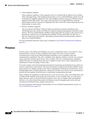 Chapter 1   Introduction
  Overview of Cisco Unified Communications




                         •   Video telephony endpoints
                             Video telephony capability is fully integrated with Cisco Unified CM. In addition, Cisco Unified
                             Video Advantage brings video telephony functionality to Cisco Unified IP Phones and the Cisco IP
                             Communicator softphone application. The video telephony solution consists of a Windows-based
                             application and USB camera. Users make calls from their Cisco Unified IP Phones using the
                             familiar phone interface, and calls are displayed with video on their PCs without requiring any extra
                             button pushes or mouse clicks.
                         •   Wireless (mobility) endpoints
                             The Cisco Wireless IP Phones 7920 and 7921G extend the Cisco family of IP phones from
                             10/100 Ethernet to the wireless LAN (WLAN). Both are hardware-based phones with built-in radio
                             antenna. The Cisco Unified Wireless IP Phone 7920 enables 802.11b wireless LAN connectivity to
                             the network, while the Cisco Unified Wireless IP Phone 7921G enables 802.11b, 802.11g, or
                             802.11a connectivity to the network. These phones provide features and functionality similar to
                             other Cisco Unified IP Phones.
                        For more information about the various types of endpoints, see Unified Communications Endpoints,
                        page 20-1.


Presence
                        Presence refers to the ability and willingness of a user to communicate across a set of devices. Cisco
                        Unified Presence consists of many components that enhance the value of a Cisco Unified
                        Communications system by providing information regarding a user's availability status and
                        communications capabilities. The user's availability status indicates whether or not the user is actively
                        using a particular communications device such as a phone. The user's communications capabilities
                        indicate the types of communications that user is capable of using, such as video conferencing, web
                        collaboration, instant messaging, or basic audio.
                        User status changes can be determined automatically by recognizing user keyboard activity, phone use,
                        or device connectivity to the network. This status information is gathered from all the available sources,
                        privacy policies are applied, and the current status is aggregated, synchronized, and stored on a server.
                        Desktop applications, calendar applications, and devices can then access the user status information to
                        provide real-time updates for the end users to make better communication decisions.
                        Status combines the capabilities of what the device or user can do (voice, video, web collaboration, and
                        so forth) and the attributes showing the state of the device or user (available, busy, on a call, and so
                        forth). Presence status can be derived from automatic events such as computer login and telephone
                        off-hook, or it can be derived from explicit notification events for changing status such as the user
                        selecting Do Not Disturb from a change-status pick list.
                        For more information about presence functionality in a Cisco Unified Communications system, see
                        Cisco Unified Presence, page 22-1.




             Cisco Unified Communications SRND (Based on Cisco Unified Communications Manager 7.x)
 1-6                                                                                                                    OL-16394-07
 