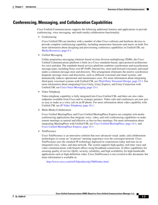 Chapter 1     Introduction
                                                                                                        Overview of Cisco Unified Communications




Conferencing, Messaging, and Collaboration Capabilities
                              Cisco Unified Communications supports the following additional features and applications to provide
                              conferencing, voice messaging, and multi-media collaboration functionality:
                               •   Conferencing
                                   Cisco Unified CM can interface with a number of other Cisco software and hardware devices to
                                   provide complete conferencing capability, including annunciator functions and music on hold. For
                                   more information about designing and provisioning conference capabilities in Unified CM, see
                                   Media Resources, page 6-1.
                               •   Unified Messaging
                                   Unlike proprietary messaging solutions based on time division multiplexing (TDM), the Cisco
                                   Unified Communications platform is built on a Cisco standards-based, open-protocol architecture
                                   for voice and data. The standards-based services platform combines synchronous and asynchronous
                                   message types, including Voice over IP (VoIP), Internet fax, store-and-forward voicemail, and email
                                   under a common message store and directory. This arrangement eliminates the need to synchronize
                                   disparate message stores and directories, such as different voicemail and email systems, and
                                   dramatically reduces operational and maintenance costs. For more information about integrating
                                   third-party voicemail systems with Unified CM, see Third-Party Voicemail Design, page 12-1. For
                                   more information about integrating Cisco Unity, Unity Express, and Unity Connection with
                                   Unified CM, see Cisco Voice Messaging, page 13-1.
                               •   Video Telephony
                                   Video telephony capability is fully integrated into Cisco Unified CM, and there are also video
                                   endpoints available from Cisco and its strategic partners. Video calls and conferences are now just
                                   as easy to make as a voice call on an IP phone. For more information about video capability with
                                   Unified CM, see IP Video Telephony, page 16-1.
                               •   Multi-Media Collaboration
                                   Cisco Unified MeetingPlace and Cisco Unified MeetingPlace Express are complete rich-media
                                   conferencing applications that integrate voice, video, and web conferencing capabilities to make
                                   remote meetings as natural and effective as face-to-face meetings. For more information about
                                   integrating MeetingPlace with Unified CM, see Cisco Unified MeetingPlace, page 14-1, and
                                   Cisco Unified MeetingPlace Express, page 15-1.
                               •   TelePresence
                                   Cisco TelePresence is an innovative solution that uses advanced visual, audio, and collaboration
                                   technologies to create an "in-person" meeting experience over the converged network. Cisco
                                   TelePresence uses the standard IP technology deployed in corporations today and runs on an
                                   integrated voice, video, and data network. The system supports high-quality, real-time voice and
                                   video communications with branch offices using broadband connections. It offers capabilities for
                                   ensuring quality of service (QoS), security, reliability, and high availability for high-bandwidth
                                   applications such as high-definition video. Cisco TelePresence is not covered in this document, but
                                   more information is available at:
                                       http://www.cisco.com/en/US/products/ps7060/index.html




                                                Cisco Unified Communications SRND (Based on Cisco Unified Communications Manager 7.x)
 OL-16394-07                                                                                                                                 1-7
 