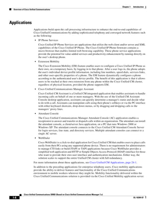 Chapter 1   Introduction
  Overview of Cisco Unified Communications




Applications
                        Applications build upon the call processing infrastructure to enhance the end-to-end capabilities of
                        Cisco Unified Communications by adding sophisticated telephony and converged network features such
                        as the following:
                         •   IP Phone Services
                             Cisco Unified IP Phone Services are applications that utilize the web client and/or server and XML
                             capabilities of the Cisco Unified IP Phone. The Cisco Unified IP Phone firmware contains a
                             micro-browser that enables limited web browsing capability. These phone service applications
                             provide the potential for value-added services and productivity enhancement by running directly on
                             the user’s desktop phone.
                         •   Extension Mobility
                             The Cisco Extension Mobility (EM) feature enables users to configure a Cisco Unified IP Phone as
                             their own, on a temporary basis, by logging in to that phone. After a user logs in, the phone adopts
                             the user's individual device profile information, including line numbers, speed dials, services links,
                             and other user-specific properties of a phone. The EM feature dynamically configures a phone
                             according to the authenticated user's device profile. The benefit of this application is that it allows
                             users to be reached at their own extension from any phone within the Cisco Unified CM cluster,
                             regardless of physical location, provided the phone supports EM.
                         •   Cisco Unified Communications Manager Assistant
                             Cisco Unified CM Assistant is a Unified CM integrated application that enables assistants to handle
                             incoming calls on behalf of one or more managers. With the use of the Unified CM Assistant
                             Console desktop application, assistants can quickly determine a manager's status and decide what
                             to do with a call. Assistants can manipulate calls using their phone's softkeys or via the PC interface
                             with either keyboard shortcuts, drop-down menus, or by dragging and dropping calls to the
                             managers’ proxy lines.
                         •   Attendant Console
                             The Cisco Unified Communications Manager Attendant Console (AC) application enables a
                             receptionist to answer and transfer or dispatch calls within an organization. The attendant can install
                             the attendant console, a client/server Java application, on a PC that runs Windows 2000 or
                             Windows XP. The attendant console connects to the Cisco Unified CM Attendant Console Server
                             for login services, line state, and directory services. Multiple attendant consoles can connect to a
                             single AC server.
                         •   WebDialer
                             Cisco WebDialer is a click-to-dial application for Cisco Unified CM that enables users to place calls
                             easily from their PCs using any supported phone device. There is no requirement for administrators
                             to manage CTI links or build JTAPI or TAPI applications because Cisco WebDialer provides a
                             simplified web application and HTTP or Simple Objects Access Protocol (SOAP) interface for those
                             who want to provide their own user interface and authentication mechanisms. Either way, the
                             solution scales to support the entire Unified CM cluster with full redundancy.
                        For more information about these applications, see Cisco Unified CM Applications, page 24-1.
                        In addition to the preceding applications for enterprise telephony users, Cisco mobility applications
                        provide the ability to deliver features and functionality of the Cisco Unified Communications
                        environment to mobile workers wherever they might be. Mobility functionality delivered within the
                        Cisco Unified Communications solution is provided via the Cisco Unified Mobility application server.




             Cisco Unified Communications SRND (Based on Cisco Unified Communications Manager 7.x)
 1-8                                                                                                                      OL-16394-07
 