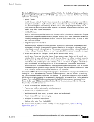 Chapter 1     Introduction
                                                                                                       Overview of Cisco Unified Communications




                             The Unified Mobility server communicates with Cisco Unified CM via the Java Telephony Application
                             Programming Interface (JTAPI) and AVVID XML Layer (AXL), and it provides the following mobility
                             application functionality:
                              •   Mobile Connect
                                  Mobile Connect or Single Number Reach provides Cisco Unified Communications users with the
                                  ability to be reached via a single enterprise phone number that will ring on both their IP desk phone
                                  and their cellular phone simultaneously. Mobile Connect users can pick up an incoming call on
                                  either their desk or cellular phones and at any point can move the in-progress call from one of these
                                  phones to the other without interruption.
                              •   Mid-Call Features
                                  Mid-call features allow a user to invoke hold, resume, transfer, conferencing, and directed call park
                                  features from their mobile phone during in-progress mobility calls. These features are invoked via
                                  the mobile phone keypad and take advantage of enterprise media resources such as music on hold
                                  and conference bridges.
                              •   Single Enterprise Voicemail Box
                                  Single Enterprise Voicemail box ensures that any unanswered calls made to the user's enterprise
                                  number and extended to the user's mobile phone will end up in the enterprise voicemail system
                                  rather than in a mobile voicemail system. This provides a single consolidated voicemail box for all
                                  business calls and eliminates the need for users to check multiple voicemail systems for messages.
                              •   Mobile Voice Access and Enterprise Feature Access with two-stage dialing
                                  Mobile Voice Access and Enterprise Feature Access with two-stage dialing provide mobile users
                                  with the ability to make calls from their mobile phone as if they were calling from their enterprise
                                  IP desk phone. These features provide a cost savings in terms of toll charges for long distance or
                                  international calls, and they provide the enterprise with an easy way to track phone calls made by
                                  users via a uniform and centrally located set of call detail records. Furthermore, these features
                                  provide the ability to mask a user's mobile phone number when sending outbound caller ID. Instead,
                                  the user's enterprise number is sent as caller ID. This ensures that returned calls to the user are made
                                  to the enterprise number, thus resulting in enterprise call anchoring.
                             Cisco Unified Mobile Communicator provides a graphical client that works in conjunction with a server
                             running the Cisco Unified Mobility Advantage software to provide a rich user interface for accessing
                             and controlling mobile phone features and functionality. The system integrates into existing corporate
                             LDAP directories, allowing users to use a single set of credentials across all devices. Further, all traffic
                             between Cisco Unified Mobile Communicator and Unified Mobility Advantage is protected by the
                             Secure Socket Layer (SSL) protocol. Cisco Unified Mobile Communicator provides the following
                             functionality for mobile phone users:
                              •   Access to corporate and personal directories
                              •   Presence and buddy synchronization with the enterprise
                              •   Visual access to corporate voicemail
                              •   Visibility into desk phone history of missed, placed, and received calls
                              •   Secure store-and-forward text messaging
                              •   Reception of conference notifications
                              •   Dial-via-office using Cisco Unified CM
                             For more information on Cisco Unified Mobility and related applications, see Cisco Mobility
                             Applications, page 25-1.




                                               Cisco Unified Communications SRND (Based on Cisco Unified Communications Manager 7.x)
OL-16394-07                                                                                                                                 1-9
 