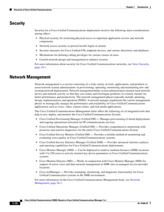 Chapter 1   Introduction
  Overview of Cisco Unified Communications




Security
                        Security for a Cisco Unified Communications deployment involves the following main considerations,
                        among others:
                         •   Physical security for restricting physical access to important application servers and network
                             components
                         •   Network access security to prevent hostile logins or attacks
                         •   Security measures for Cisco Unified CM, endpoint devices, and various directories and databases
                         •   Mechanisms for defining calling privileges for various classes of users
                         •   Careful network design and management to enhance security
                        For more information about security for Cisco Unified Communications networks, see Voice Security,
                        page 19-1.


Network Management
                        Network management is a service consisting of a wide variety of tools, applications, and products to
                        assist network system administrators in provisioning, operating, monitoring and maintaining new and
                        existing network deployments. Network management helps system administrators monitor each network
                        device and network activity so that they can isolate and investigate problems in a timely manner for
                        better performance and productivity. The network management phases typically include: planning,
                        design, implementation, and operation (PDIO). A network manager implements the various management
                        phases to strategically manage the performance and availability of Cisco Unified Communications
                        applications such as voice, video, contact center, and rich media applications.
                        The Cisco Unified Communications Management Suite offers the following set of integrated tools that
                        help to test, deploy, and monitor the Cisco Unified Communications System:
                         •   Cisco Unified Provisioning Manager (Unified PM) — Manages provisioning of initial deployments
                             and ongoing operational activation for IP communications services.
                         •   Cisco Unified Operations Manager (Unified OM) — Provides comprehensive monitoring with
                             proactive and reactive diagnostics for the entire Cisco Unified Communications System.
                         •   Cisco Unified Service Monitor (Unified SM) — Provides a reliable method of monitoring and
                             evaluating voice quality in Cisco Unified Communications systems.
                         •   Cisco Unified Service Statistics Manager (Unified SSM) — Provides advanced statistics analysis
                             and reporting capabilities for Cisco Unified Communications deployments.
                         •   Cisco Monitor Manager (MM) — Can be deployed in small or medium business (SMB) locations
                             with 5 to 250 users to actively monitor key device parameters in Cisco Unified Communications
                             systems.
                         •   Cisco Monitor Director (MD) — Works in conjunction with Cisco Monitor Manager (MM) for
                             support of active voice and data network management in SMB sites at managed service-provider
                             locations.
                         •   Cisco netManager — Provides managing, monitoring, and diagnostic functionality for Cisco
                             Unified Communication systems in the SMB environment.
                        For more information on the Cisco Unified Communications Management Suite, see Network
                        Management, page 26-1.




             Cisco Unified Communications SRND (Based on Cisco Unified Communications Manager 7.x)
 1-10                                                                                                                  OL-16394-07
 