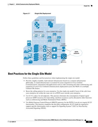 Chapter 2     Unified Communications Deployment Models
                                                                                                                                        Single Site




                          Figure 2-1          Single-Site Deployment



                                              MCU's               Applications




                                              Gatekeeper(s)       Cisco Unified CM cluster

                                                                               M


                                                                      M                  M


                                                                       M             M

                                                                                              H.320
                                                                                             gateways



                                 IP                                                                                ISDN
                                                                                                                  network

                                                                                                   V
                                 IP
                                                                                              Voice




                                                                                                                               119459
                                                                                             gateway




Best Practices for the Single-Site Model
                          Follow these guidelines and best practices when implementing the single-site model:
                            •   Provide a highly available, fault-tolerant infrastructure based on a common infrastructure
                                philosophy. A sound infrastructure is essential for easier migration to Cisco Unified
                                Communications, integration with applications such as video streaming and video conferencing, and
                                expansion of your Cisco Unified Communications deployment across the WAN or to multiple
                                Unified CM clusters.
                            •   Know the calling patterns for your enterprise. Use the single-site model if most of the calls from
                                your enterprise are within the same site or to PSTN users outside your enterprise.
                            •   Use G.711 codecs for all endpoints. This practice eliminates the consumption of digital signal
                                processor (DSP) resources for transcoding, and those resources can be allocated to other functions
                                such as conferencing and Media Termination Points (MTPs).
                            •   Use Media Gateway Control Protocol (MGCP) gateways for the PSTN if you do not require H.323
                                functionality. This practice simplifies the dial plan configuration. H.323 might be required to
                                support specific functionality such as support for Signaling System 7 (SS7) or Non-Facility
                                Associated Signaling (NFAS).




                                              Cisco Unified Communications SRND (Based on Cisco Unified Communications Manager 7.x)
 OL-16394-07                                                                                                                                   2-3
 