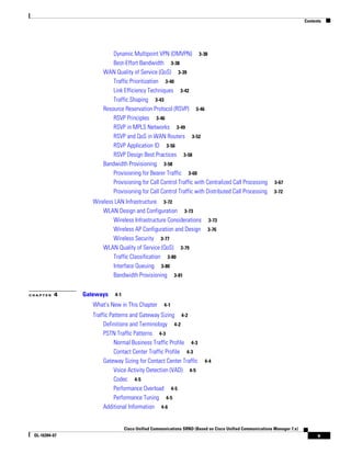 Contents




                          Dynamic Multipoint VPN (DMVPN) 3-38
                          Best-Effort Bandwidth 3-38
                      WAN Quality of Service (QoS) 3-39
                          Traffic Prioritization 3-40
                          Link Efficiency Techniques 3-42
                          Traffic Shaping 3-43
                      Resource Reservation Protocol (RSVP) 3-46
                          RSVP Principles 3-46
                          RSVP in MPLS Networks 3-49
                          RSVP and QoS in WAN Routers 3-52
                          RSVP Application ID 3-56
                          RSVP Design Best Practices 3-58
                      Bandwidth Provisioning 3-58
                          Provisioning for Bearer Traffic 3-60
                          Provisioning for Call Control Traffic with Centralized Call Processing          3-67
                          Provisioning for Call Control Traffic with Distributed Call Processing          3-72

                  Wireless LAN Infrastructure 3-72
                      WLAN Design and Configuration 3-73
                          Wireless Infrastructure Considerations          3-73
                          Wireless AP Configuration and Design           3-76
                          Wireless Security 3-77
                      WLAN Quality of Service (QoS) 3-79
                          Traffic Classification 3-80
                          Interface Queuing 3-80
                          Bandwidth Provisioning 3-81


CHAPTER   4    Gateways    4-1

                  What's New in This Chapter        4-1
                  Traffic Patterns and Gateway Sizing 4-2
                       Definitions and Terminology 4-2
                       PSTN Traffic Patterns 4-3
                            Normal Business Traffic Profile 4-3
                            Contact Center Traffic Profile 4-3
                       Gateway Sizing for Contact Center Traffic        4-4
                            Voice Activity Detection (VAD) 4-5
                            Codec 4-5
                            Performance Overload 4-5
                            Performance Tuning 4-5
                       Additional Information 4-6


                                 Cisco Unified Communications SRND (Based on Cisco Unified Communications Manager 7.x)
 OL-16394-07                                                                                                                   v
 