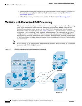 Chapter 2    Unified Communications Deployment Models
   Multisite with Centralized Call Processing




                             •   Implement the recommended network infrastructure for high availability, connectivity options for
                                 phones (in-line power), Quality of Service (QoS) mechanisms, and security. (See Network
                                 Infrastructure, page 3-1.)
                             •   Follow the provisioning recommendations listed in the chapter on Call Processing, page 8-1.



Multisite with Centralized Call Processing
                            The model for a multisite deployment with centralized call processing consists of a single call processing
                            agent cluster that provides services for many remote sites and uses the IP WAN to transport Cisco
                            Unified Communications traffic between the sites. The IP WAN also carries call control signaling
                            between the central site and the remote sites. Figure 2-2 illustrates a typical centralized call processing
                            deployment, with a Unified CM cluster as the call processing agent at the central site and an IP WAN
                            with QoS enabled to connect all the sites. The remote sites rely on the centralized Unified CM cluster to
                            handle their call processing. Applications such as voicemail, presence servers, interactive voice response
                            (IVR) systems, and so forth, are typically centralized as well to reduce the overall costs of administration
                            and maintenance.


                Note        In each solution for the centralized call processing model presented in this document, the various sites
                            connect to an IP WAN with QoS enabled.


Figure 2-2          Multisite Deployment with Centralized Call Processing




                                                                                                                  IP
                Gatekeeper(s)         Cisco Unified CM cluster
                                                M                                                 H.320
                                                                                                                            IP
                                                                                                 gateway
                                         M                M


                                            M         M                                                          V
                                                     H.320                                                 Branch A
             Applications                           gateway

                                                                            PSTN

   MCU's                                                                                                               IP


                                                                           IP WAN
                                                          V                                            V

                       IP              IP

                                                                                                                  IP
                   Headquarters
                                                                                                                                 119460




                                                                                                           Branch B




               Cisco Unified Communications SRND (Based on Cisco Unified Communications Manager 7.x)
  2-4                                                                                                                                     OL-16394-07
 