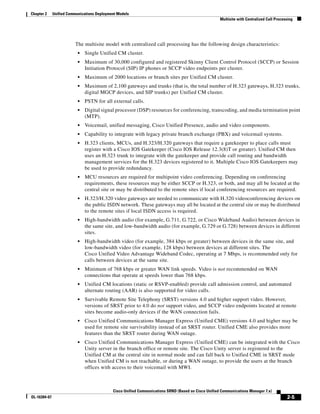 Chapter 2     Unified Communications Deployment Models
                                                                                                      Multisite with Centralized Call Processing




                         The multisite model with centralized call processing has the following design characteristics:
                           •   Single Unified CM cluster.
                           •   Maximum of 30,000 configured and registered Skinny Client Control Protocol (SCCP) or Session
                               Initiation Protocol (SIP) IP phones or SCCP video endpoints per cluster.
                           •   Maximum of 2000 locations or branch sites per Unified CM cluster.
                           •   Maximum of 2,100 gateways and trunks (that is, the total number of H.323 gateways, H.323 trunks,
                               digital MGCP devices, and SIP trunks) per Unified CM cluster.
                           •   PSTN for all external calls.
                           •   Digital signal processor (DSP) resources for conferencing, transcoding, and media termination point
                               (MTP).
                           •   Voicemail, unified messaging, Cisco Unified Presence, audio and video components.
                           •   Capability to integrate with legacy private branch exchange (PBX) and voicemail systems.
                           •   H.323 clients, MCUs, and H.323/H.320 gateways that require a gatekeeper to place calls must
                               register with a Cisco IOS Gatekeeper (Cisco IOS Release 12.3(8)T or greater). Unified CM then
                               uses an H.323 trunk to integrate with the gatekeeper and provide call routing and bandwidth
                               management services for the H.323 devices registered to it. Multiple Cisco IOS Gatekeepers may
                               be used to provide redundancy.
                           •   MCU resources are required for multipoint video conferencing. Depending on conferencing
                               requirements, these resources may be either SCCP or H.323, or both, and may all be located at the
                               central site or may be distributed to the remote sites if local conferencing resources are required.
                           •   H.323/H.320 video gateways are needed to communicate with H.320 videoconferencing devices on
                               the public ISDN network. These gateways may all be located at the central site or may be distributed
                               to the remote sites if local ISDN access is required.
                           •   High-bandwidth audio (for example, G.711, G.722, or Cisco Wideband Audio) between devices in
                               the same site, and low-bandwidth audio (for example, G.729 or G.728) between devices in different
                               sites.
                           •   High-bandwidth video (for example, 384 kbps or greater) between devices in the same site, and
                               low-bandwidth video (for example, 128 kbps) between devices at different sites. The
                               Cisco Unified Video Advantage Wideband Codec, operating at 7 Mbps, is recommended only for
                               calls between devices at the same site.
                           •   Minimum of 768 kbps or greater WAN link speeds. Video is not recommended on WAN
                               connections that operate at speeds lower than 768 kbps.
                           •   Unified CM locations (static or RSVP-enabled) provide call admission control, and automated
                               alternate routing (AAR) is also supported for video calls.
                           •   Survivable Remote Site Telephony (SRST) versions 4.0 and higher support video. However,
                               versions of SRST prior to 4.0 do not support video, and SCCP video endpoints located at remote
                               sites become audio-only devices if the WAN connection fails.
                           •   Cisco Unified Communications Manager Express (Unified CME) versions 4.0 and higher may be
                               used for remote site survivability instead of an SRST router. Unified CME also provides more
                               features than the SRST router during WAN outage.
                           •   Cisco Unified Communications Manager Express (Unified CME) can be integrated with the Cisco
                               Unity server in the branch office or remote site. The Cisco Unity server is registered to the
                               Unified CM at the central site in normal mode and can fall back to Unified CME in SRST mode
                               when Unified CM is not reachable, or during a WAN outage, to provide the users at the branch
                               offices with access to their voicemail with MWI.



                                             Cisco Unified Communications SRND (Based on Cisco Unified Communications Manager 7.x)
OL-16394-07                                                                                                                                 2-5
 