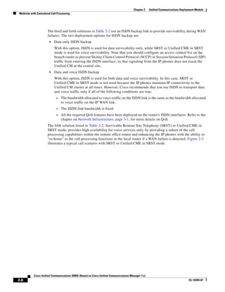 Chapter 2    Unified Communications Deployment Models
Multisite with Centralized Call Processing




                       The third and forth solutions in Table 2-2 use an ISDN backup link to provide survivability during WAN
                       failures. The two deployment options for ISDN backup are:
                         •   Data-only ISDN backup
                             With this option, ISDN is used for data survivability only, while SRST or Unified CME in SRST
                             mode is used for voice survivability. Note that you should configure an access control list on the
                             branch router to prevent Skinny Client Control Protocol (SCCP) or Session Initiation Protocol (SIP)
                             traffic from entering the ISDN interface, so that signaling from the IP phones does not reach the
                             Unified CM at the central site.
                         •   Data and voice ISDN backup
                             With this option, ISDN is used for both data and voice survivability. In this case, SRST or
                             Unified CME in SRST mode is not used because the IP phones maintain IP connectivity to the
                             Unified CM cluster at all times. However, Cisco recommends that you use ISDN to transport data
                             and voice traffic only if all of the following conditions are true:
                              – The bandwidth allocated to voice traffic on the ISDN link is the same as the bandwidth allocated
                                  to voice traffic on the IP WAN link.
                              – The ISDN link bandwidth is fixed.
                              – All the required QoS features have been deployed on the router's ISDN interfaces. Refer to the
                                  chapter on Network Infrastructure, page 3-1, for more details on QoS.
                       The fifth solution listed in Table 2-2, Survivable Remote Site Telephony (SRST) or Unified CME in
                       SRST mode, provides high availability for voice services only, by providing a subset of the call
                       processing capabilities within the remote office router and enhancing the IP phones with the ability to
                       “re-home” to the call processing functions in the local router if a WAN failure is detected. Figure 2-3
                       illustrates a typical call scenario with SRST or Unified CME in SRST mode.




            Cisco Unified Communications SRND (Based on Cisco Unified Communications Manager 7.x)
2-8                                                                                                                              OL-16394-07
 