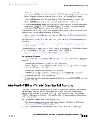 Chapter 2     Unified Communications Deployment Models
                                                                                                       Multisite with Centralized Call Processing




                                Unified CM to a longer period so that phones do not keep registering back and forth between the
                                SRST router and Unified CM. Do not set the value to an extensively longer period because this will
                                prevent the phones from falling back from SRST to Unified CM for a long amount of time.
                            •   Phones in SRST fallback mode will not re-home to Unified CM when they are in active state.
                            •   Phones in SRST fallback mode revert to non-secure mode from secure conferencing.
                            •   Configure auto-provision none to prevent writing any learned ephone-dn or ephone configuration
                                to the running configuration of the Unified CME router. This eliminates the need to change the
                                configuration if the IP phone is replaced or the MAC address changes.
                          For more information on using Unified CME in SRST mode, refer to the Cisco Unified Communications
                          Manager Express System Administrator Guide, available at
                                http://www.cisco.com/en/US/products/sw/voicesw/ps4625/products_installation_and_configuratio
                                n_guides_list.html
                          For more information on SIP SRST, refer to the Cisco Unified SIP SRST System Administrator Guide,
                          available at
                                http://www.cisco.com/en/US/products/sw/voicesw/ps2169/products_installation_and_configuratio
                                n_guides_list.html
                          For more information on MGCP Gateway fallback, refer to the information on MGCP gateway fallback
                          in the Cisco CallManager and Cisco IOS Interoperability Guide, available at
                                http://www.cisco.com/en/US/docs/ios/12_3/vvf_c/interop/ccm_c.html

                          Best Practices for SRST Router
                          Use a Cisco Unified SRST router, rather than Unified CME in SRST mode, for the following deployment
                          scenarios:
                            •   For supporting a maximum of 720 phones on a single SRST router.
                            •   For up to 1000 phones, use two SRST routers. Dial plans must be properly configured to route the
                                calls back and forth between the SRST routers.
                            •   For simple, one-time configuration of basic SRST functions.
                            •   For SRTP media encryption, which is available only in Cisco Unified SRST (Secure SRST).
                            •   For support of the Cisco VG248 Voice Gateway.
                            •   For routing calls to and from phones that are unreachable or not registered to the SRST router, use
                                the alias command.


Voice Over the PSTN as a Variant of Centralized Call Processing
                          Centralized call processing deployments can be adapted so that inter-site voice media is sent over the
                          PSTN instead of the WAN. With this configuration, the signaling (call control) of all telephony
                          endpoints is still controlled by the central Unified CM cluster, therefore this Voice over the PSTN
                          (VoPSTN) model variation still requires a QoS-enabled WAN with appropriate bandwidth configured
                          for the signaling traffic.
                          You can implement VoPSTN in one of the following ways:
                            •   Using the automated alternate routing (AAR) feature. (For more information on AAR, see the
                                section on Automated Alternate Routing, page 10-86.)
                            •   Using a combination of dial plan constructs in both Unified CM and the PSTN gateways.




                                              Cisco Unified Communications SRND (Based on Cisco Unified Communications Manager 7.x)
 OL-16394-07                                                                                                                                 2-11
 