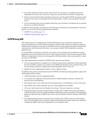 Chapter 2     Unified Communications Deployment Models
                                                                                                       Multisite with Centralized Call Processing




                            •   Use of the Attendant Console outside of the central site can require a considerable amount of
                                bandwidth if the remote sites must access large user account directories without caching them.
                            •   Because all inter-branch media (including transfers) are sent through the PSTN, the gateway trunk
                                group must be sized to accommodate all inter-branch traffic, transfers, and centralized voicemail
                                access.
                            •   Cisco recommends that you do not deploy shared lines across branches, such that the devices sharing
                                the line are in different branches.
                          In addition to these general considerations, the following sections present recommendations and issues
                          specific to each of the following implementation methods:
                            •   VoPSTN Using AAR, page 2-13
                            •   VoPSTN Using Dial Plan, page 2-14


VoPSTN Using AAR
                          This method consists of configuring the Unified CM dial plan as in a traditional centralized call
                          processing deployment, with the automated alternate routing (AAR) feature also properly configured.
                          AAR provides transparent re-routing over the PSTN of inter-site calls when the locations mechanism for
                          call admission control determines that there is not enough available WAN bandwidth to accept an
                          additional call.
                          To use the PSTN as the primary (and only) voice path, you can configure the call admission control
                          bandwidth of each location (branch site) to be 1 kbps, thus preventing all calls from traversing the WAN.
                          With this configuration, all inter-site calls trigger the AAR functionality, which automatically re-routes
                          the calls over the PSTN.
                          The AAR implementation method for VoPSTN offers the following benefits:
                            •   An easy migration path to a complete Cisco Unified Communications deployment. When bandwidth
                                becomes available to support voice media over the WAN, the dial plan can be maintained intact, and
                                the only change needed is to update the location bandwidth value for each site.
                            •   Support for some supplementary features, such as callback on busy.
                          In addition to the general considerations listed for VoPSTN, the following design guidelines apply to the
                          AAR implementation method:
                            •   AAR functionality must be configured properly.
                            •   As a general rule, supported call initiation devices include IP phones, gateways, and line-side
                                gateway-driven analog phones.
                            •   Inter-branch calls can use AAR only if the destination devices are IP phones or Cisco Unity ports.
                            •   Inter-branch calls to other endpoints must use a fully qualified E.164 number.
                            •   All on-net, inter-branch calls will display the message, "Network congestion, rerouting."
                            •   If destination phones become unregistered (for example, due to WAN connectivity interruption),
                                AAR functionality will not be invoked and abbreviated dialing will not be possible. If the destination
                                phone has registered with an SRST router, then it can be reached by directly dialing its PSTN DID
                                number.
                            •   If originating phones become unregistered (for example, due to WAN connectivity interruption),
                                they will go into SRST mode. To preserve abbreviated dialing functionality under these conditions,
                                configure the SRST router with an appropriate set of translation rules.




                                              Cisco Unified Communications SRND (Based on Cisco Unified Communications Manager 7.x)
 OL-16394-07                                                                                                                                 2-13
 