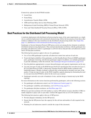 Chapter 2     Unified Communications Deployment Models
                                                                                                        Multisite with Distributed Call Processing




                          Connectivity options for the IP WAN include:
                            •   Leased lines
                            •   Frame Relay
                            •   Asynchronous Transfer Mode (ATM)
                            •   ATM and Frame Relay Service Inter-Working (SIW)
                            •   Multiprotocol Label Switching (MPLS) Virtual Private Network (VPN)
                            •   Voice and Video Enabled IP Security Protocol (IPSec) VPN (V3PN)


Best Practices for the Distributed Call Processing Model
                          A multisite deployment with distributed call processing has many of the same requirements as a single
                          site or a multisite deployment with centralized call processing. Follow the best practices from these other
                          models in addition to the ones listed here for the distributed call processing model. (See Single Site,
                          page 2-2, and Multisite with Centralized Call Processing, page 2-4.)
                          Gatekeeper or Session Initiation Protocol (SIP) proxy servers are among the key elements in multisite
                          distributed call processing deployments. They each provide dial plan resolution, with the gatekeeper also
                          providing call admission control. A gatekeeper is an H.323 device that provides call admission control
                          and E.164 dial plan resolution.
                          The following best practices apply to the use of a gatekeeper:
                            •   Use a Cisco IOS gatekeeper to provide call admission control into and out of each site.
                            •   To provide high availability of the gatekeeper, use Hot Standby Router Protocol (HSRP) gatekeeper
                                pairs, gatekeeper clustering, and alternate gatekeeper support. In addition, use multiple gatekeepers
                                to provide redundancy within the network. (See Gatekeeper Design Considerations, page 8-26.)
                            •   Size the platforms appropriately to ensure that performance and capacity requirements can be met.
                            •   Use only one type of codec on the WAN because the H.323 specification does not allow for Layer 2,
                                IP, User Data Protocol (UDP), or Real-time Transport Protocol (RTP) header overhead in the
                                bandwidth request. (Header overhead is allowed only in the payload or encoded voice part of the
                                packet.) Using one type of codec on the WAN simplifies capacity planning by eliminating the need
                                to over-provision the IP WAN to allow for the worst-case scenario.
                            •   Gatekeeper networks can scale to hundreds of sites, and the design is limited only by the WAN
                                topology.
                          For more information on the various functions performed by gatekeepers, refer to the following sections:
                            •   For gatekeeper call admission control, see Call Admission Control, page 9-1.
                            •   For gatekeeper scalability and redundancy, see Call Processing, page 8-1.
                            •   For gatekeeper dial plan resolution, see Dial Plan, page 10-1.
                          SIP devices provide resolution of E.164 numbers as well as SIP uniform resource identifiers (URIs) to
                          enable endpoints to place calls to each other. Unified CM supports the use of E.164 numbers only.
                          The following best practices apply to the use of SIP proxies:
                            •   Provide adequate redundancy for the SIP proxies.
                            •   Ensure that the SIP proxies have the capacity for the call rate and number of calls required in the
                                network.
                            •   Planning for call admission control is outside the scope of this document.



                                               Cisco Unified Communications SRND (Based on Cisco Unified Communications Manager 7.x)
 OL-16394-07                                                                                                                                 2-17
 