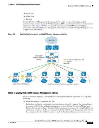 Chapter 2       Unified Communications Deployment Models
                                                                                                           Multisite with Distributed Call Processing




                               •    Voice calls
                               •    Video calls
                               •    Fax calls
                             Unified CM Session Management Edition may also be used to connect to third-party unified
                             communications systems such as IP PSTN connections, PBXs, and centralized unified communications
                             applications. (See Figure 2-5.) However, as with any standard Unified CM cluster, third-party
                             connections to Unified CM Session Management Edition must be tested for interoperability prior to use
                             in a production environment.

Figure 2-5              Multisite Deployment with Unified CM Session Management Edition



                                                                          IP PSTN




                                                                      CUBE        CUBE



                                                                              M
                                                  Unified CM
                                                                      M               M
                                                Session Manager
                                                    Cluster                                              H.323 or H.323 Annex M1
                                                                          M       M                      MGCP
                                                                                                         SIP




              M                        M
      Unified CM                   Unified CM
                                                             QSIG PBX             QSIG PBX               Q931 PBX                Q931 PBX
       Cluster 1                    Cluster n




                                                                                                                                                   252947
                IP                      IP

        Leaf Unified CM Clusters                                          Leaf third-party unified communications systems




When to Deploy Unified CM Session Management Edition
                             Cisco recommends deploying Unified CM Session Management Edition if you want to do any of the
                             following:
                               •    Create and manage a centralized dial plan
                                    Rather than configuring each unified communications system with a separate dial plan and trunks
                                    to connect to all the other unified communications systems, Unified CM Session Management
                                    Edition allows you to configure the leaf unified communications systems with a simplified dial plan
                                    and trunk(s) pointing to the Session Management. Unified CM Session Management Edition holds
                                    the centralized dial plan with information to reach all the other unified communications systems.




                                                  Cisco Unified Communications SRND (Based on Cisco Unified Communications Manager 7.x)
  OL-16394-07                                                                                                                                   2-19
 