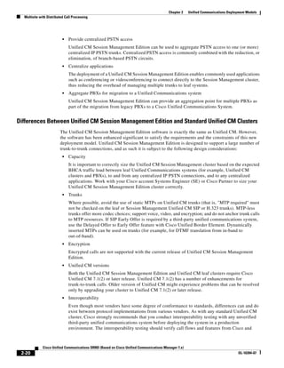 Chapter 2    Unified Communications Deployment Models
  Multisite with Distributed Call Processing




                           •   Provide centralized PSTN access
                               Unified CM Session Management Edition can be used to aggregate PSTN access to one (or more)
                               centralized IP PSTN trunks. Centralized PSTN access is commonly combined with the reduction, or
                               elimination, of branch-based PSTN circuits.
                           •   Centralize applications
                               The deployment of a Unified CM Session Management Edition enables commonly used applications
                               such as conferencing or videoconferencing to connect directly to the Session Management cluster,
                               thus reducing the overhead of managing multiple trunks to leaf systems.
                           •   Aggregate PBXs for migration to a Unified Communications system
                               Unified CM Session Management Edition can provide an aggregation point for multiple PBXs as
                               part of the migration from legacy PBXs to a Cisco Unified Communications System.


Differences Between Unified CM Session Management Edition and Standard Unified CM Clusters
                         The Unified CM Session Management Edition software is exactly the same as Unified CM. However,
                         the software has been enhanced significant to satisfy the requirements and the constraints of this new
                         deployment model. Unified CM Session Management Edition is designed to support a large number of
                         trunk-to-trunk connections, and as such it is subject to the following design considerations:
                           •   Capacity
                               It is important to correctly size the Unified CM Session Management cluster based on the expected
                               BHCA traffic load between leaf Unified Communications systems (for example, Unified CM
                               clusters and PBXs), to and from any centralized IP PSTN connections, and to any centralized
                               applications. Work with your Cisco account Systems Engineer (SE) or Cisco Partner to size your
                               Unified CM Session Management Edition cluster correctly.
                           •   Trunks
                               Where possible, avoid the use of static MTPs on Unified CM trunks (that is, "MTP required" must
                               not be checked on the leaf or Session Management Unified CM SIP or H.323 trunks). MTP-less
                               trunks offer more codec choices; support voice, video, and encryption; and do not anchor trunk calls
                               to MTP resources. If SIP Early Offer is required by a third-party unified communications system,
                               use the Delayed Offer to Early Offer feature with Cisco Unified Border Element. Dynamically
                               inserted MTPs can be used on trunks (for example, for DTMF translation from in-band to
                               out-of-band).
                           •   Encryption
                               Encrypted calls are not supported with the current release of Unified CM Session Management
                               Edition.
                           •   Unified CM versions
                               Both the Unified CM Session Management Edition and Unified CM leaf clusters require Cisco
                               Unified CM 7.1(2) or later release. Unified CM 7.1(2) has a number of enhancements for
                               trunk-to-trunk calls. Older version of Unified CM might experience problems that can be resolved
                               only by upgrading your cluster to Unified CM 7.1(2) or later release.
                           •   Interoperability
                               Even though most vendors have some degree of conformance to standards, differences can and do
                               exist between protocol implementations from various vendors. As with any standard Unified CM
                               cluster, Cisco strongly recommends that you conduct interoperability testing with any unverified
                               third-party unified communications system before deploying the system in a production
                               environment. The interoperability testing should verify call flows and features from Cisco and



              Cisco Unified Communications SRND (Based on Cisco Unified Communications Manager 7.x)
 2-20                                                                                                                              OL-16394-07
 