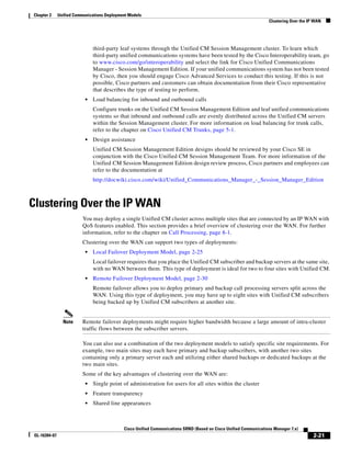 Chapter 2      Unified Communications Deployment Models
                                                                                                                    Clustering Over the IP WAN




                                third-party leaf systems through the Unified CM Session Management cluster. To learn which
                                third-party unified communications systems have been tested by the Cisco Interoperability team, go
                                to www.cisco.com/go/interoperability and select the link for Cisco Unified Communications
                                Manager - Session Management Edition. If your unified communications system has not been tested
                                by Cisco, then you should engage Cisco Advanced Services to conduct this testing. If this is not
                                possible, Cisco partners and customers can obtain documentation from their Cisco representative
                                that describes the type of testing to perform.
                            •   Load balancing for inbound and outbound calls
                                Configure trunks on the Unified CM Session Management Edition and leaf unified communications
                                systems so that inbound and outbound calls are evenly distributed across the Unified CM servers
                                within the Session Management cluster. For more information on load balancing for trunk calls,
                                refer to the chapter on Cisco Unified CM Trunks, page 5-1.
                            •   Design assistance
                                Unified CM Session Management Edition designs should be reviewed by your Cisco SE in
                                conjunction with the Cisco Unified CM Session Management Team. For more information of the
                                Unified CM Session Management Edition design review process, Cisco partners and employees can
                                refer to the documentation at
                                http://docwiki.cisco.com/wiki/Unified_Communications_Manager_-_Session_Manager_Edition



Clustering Over the IP WAN
                          You may deploy a single Unified CM cluster across multiple sites that are connected by an IP WAN with
                          QoS features enabled. This section provides a brief overview of clustering over the WAN. For further
                          information, refer to the chapter on Call Processing, page 8-1.
                          Clustering over the WAN can support two types of deployments:
                            •   Local Failover Deployment Model, page 2-25
                                Local failover requires that you place the Unified CM subscriber and backup servers at the same site,
                                with no WAN between them. This type of deployment is ideal for two to four sites with Unified CM.
                            •   Remote Failover Deployment Model, page 2-30
                                Remote failover allows you to deploy primary and backup call processing servers split across the
                                WAN. Using this type of deployment, you may have up to eight sites with Unified CM subscribers
                                being backed up by Unified CM subscribers at another site.


                 Note     Remote failover deployments might require higher bandwidth because a large amount of intra-cluster
                          traffic flows between the subscriber servers.

                          You can also use a combination of the two deployment models to satisfy specific site requirements. For
                          example, two main sites may each have primary and backup subscribers, with another two sites
                          containing only a primary server each and utilizing either shared backups or dedicated backups at the
                          two main sites.
                          Some of the key advantages of clustering over the WAN are:
                            •   Single point of administration for users for all sites within the cluster
                            •   Feature transparency
                            •   Shared line appearances



                                              Cisco Unified Communications SRND (Based on Cisco Unified Communications Manager 7.x)
 OL-16394-07                                                                                                                              2-21
 