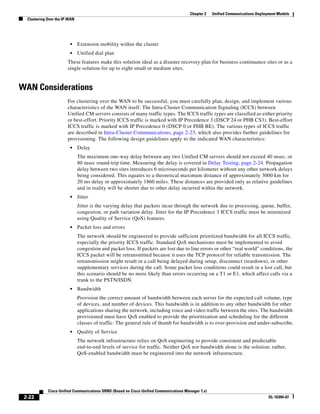 Chapter 2    Unified Communications Deployment Models
  Clustering Over the IP WAN




                         •     Extension mobility within the cluster
                         •     Unified dial plan
                        These features make this solution ideal as a disaster recovery plan for business continuance sites or as a
                        single solution for up to eight small or medium sites.


WAN Considerations
                        For clustering over the WAN to be successful, you must carefully plan, design, and implement various
                        characteristics of the WAN itself. The Intra-Cluster Communication Signaling (ICCS) between
                        Unified CM servers consists of many traffic types. The ICCS traffic types are classified as either priority
                        or best-effort. Priority ICCS traffic is marked with IP Precedence 3 (DSCP 24 or PHB CS3). Best-effort
                        ICCS traffic is marked with IP Precedence 0 (DSCP 0 or PHB BE). The various types of ICCS traffic
                        are described in Intra-Cluster Communications, page 2-23, which also provides further guidelines for
                        provisioning. The following design guidelines apply to the indicated WAN characteristics:
                         •     Delay
                               The maximum one-way delay between any two Unified CM servers should not exceed 40 msec, or
                               80 msec round-trip time. Measuring the delay is covered in Delay Testing, page 2-24. Propagation
                               delay between two sites introduces 6 microseconds per kilometer without any other network delays
                               being considered. This equates to a theoretical maximum distance of approximately 3000 km for
                               20 ms delay or approximately 1860 miles. These distances are provided only as relative guidelines
                               and in reality will be shorter due to other delay incurred within the network.
                         •     Jitter
                               Jitter is the varying delay that packets incur through the network due to processing, queue, buffer,
                               congestion, or path variation delay. Jitter for the IP Precedence 3 ICCS traffic must be minimized
                               using Quality of Service (QoS) features.
                         •     Packet loss and errors
                               The network should be engineered to provide sufficient prioritized bandwidth for all ICCS traffic,
                               especially the priority ICCS traffic. Standard QoS mechanisms must be implemented to avoid
                               congestion and packet loss. If packets are lost due to line errors or other “real world” conditions, the
                               ICCS packet will be retransmitted because it uses the TCP protocol for reliable transmission. The
                               retransmission might result in a call being delayed during setup, disconnect (teardown), or other
                               supplementary services during the call. Some packet loss conditions could result in a lost call, but
                               this scenario should be no more likely than errors occurring on a T1 or E1, which affect calls via a
                               trunk to the PSTN/ISDN.
                         •     Bandwidth
                               Provision the correct amount of bandwidth between each server for the expected call volume, type
                               of devices, and number of devices. This bandwidth is in addition to any other bandwidth for other
                               applications sharing the network, including voice and video traffic between the sites. The bandwidth
                               provisioned must have QoS enabled to provide the prioritization and scheduling for the different
                               classes of traffic. The general rule of thumb for bandwidth is to over-provision and under-subscribe.
                         •     Quality of Service
                               The network infrastructure relies on QoS engineering to provide consistent and predictable
                               end-to-end levels of service for traffic. Neither QoS nor bandwidth alone is the solution; rather,
                               QoS-enabled bandwidth must be engineered into the network infrastructure.




             Cisco Unified Communications SRND (Based on Cisco Unified Communications Manager 7.x)
 2-22                                                                                                                             OL-16394-07
 