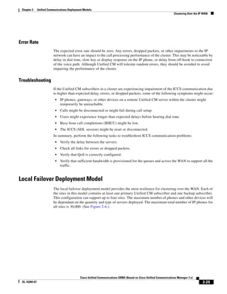 Chapter 2     Unified Communications Deployment Models
                                                                                                                    Clustering Over the IP WAN




Error Rate
                          The expected error rate should be zero. Any errors, dropped packets, or other impairments to the IP
                          network can have an impact to the call processing performance of the cluster. This may be noticeable by
                          delay in dial tone, slow key or display response on the IP phone, or delay from off-hook to connection
                          of the voice path. Although Unified CM will tolerate random errors, they should be avoided to avoid
                          impairing the performance of the cluster.


Troubleshooting
                          If the Unified CM subscribers in a cluster are experiencing impairment of the ICCS communication due
                          to higher than expected delay, errors, or dropped packets, some of the following symptoms might occur:
                            •   IP phones, gateways, or other devices on a remote Unified CM server within the cluster might
                                temporarily be unreachable.
                            •   Calls might be disconnected or might fail during call setup.
                            •   Users might experience longer than expected delays before hearing dial tone.
                            •   Busy hour call completions (BHCC) might be low.
                            •   The ICCS (SDL session) might be reset or disconnected.
                          In summary, perform the following tasks to troubleshoot ICCS communication problems:
                            •   Verify the delay between the servers.
                            •   Check all links for errors or dropped packets.
                            •   Verify that QoS is correctly configured.
                            •   Verify that sufficient bandwidth is provisioned for the queues and across the WAN to support all the
                                traffic.


Local Failover Deployment Model
                          The local failover deployment model provides the most resilience for clustering over the WAN. Each of
                          the sites in this model contains at least one primary Unified CM subscriber and one backup subscriber.
                          This configuration can support up to four sites. The maximum number of phones and other devices will
                          be dependant on the quantity and type of servers deployed. The maximum total number of IP phones for
                          all sites is 30,000. (See Figure 2-6.)




                                              Cisco Unified Communications SRND (Based on Cisco Unified Communications Manager 7.x)
 OL-16394-07                                                                                                                              2-25
 