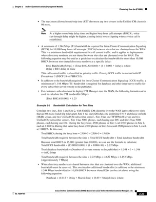 Chapter 2     Unified Communications Deployment Models
                                                                                                                    Clustering Over the IP WAN




                           •   The maximum allowed round-trip time (RTT) between any two servers in the Unified CM cluster is
                               80 msec.


                               Note      At a higher round-trip delay time and higher busy hour call attempts (BHCA), voice
                                         cut-through delay might be higher, causing initial voice clipping when a voice call is
                                         established.

                           •   A minimum of 1.544 Mbps (T1) bandwidth is required for Intra-Cluster Communication Signaling
                               (ICCS) for 10,000 busy hour call attempts (BHCA) between sites that are clustered over the WAN.
                               This is a minimum bandwidth requirement for call control traffic, and it applies to deployments
                               where directory numbers are not shared between sites that are clustered over the WAN. The
                               following equation may be used as a guideline to calculate the bandwidth for more than 10,000
                               BHCA between non-shared directory numbers at a specific delay:
                                      Total Bandwidth (Mbps) = (Total BHCA/10,000) ∗ (1 + 0.006 ∗ Delay), where
                                      Delay = RTT delay in msec
                               This call control traffic is classified as priority traffic. Priority ICCS traffic is marked with IP
                               Precedence 3 (DSCP 24 or PHB CS3).
                           •   In addition to the bandwidth required for Intra-Cluster Communication Signaling (ICCS) traffic, a
                               minimum of 1.544 Mbps (T1) bandwidth is required for database and other inter-server traffic for
                               every subscriber server remote to the publisher.
                           •   For customers who also want to deploy CTI Manager over the WAN, the following formula can be
                               used to calculate the CTI bandwidth (Mbps):
                                      (Total BHCA/10,000) ∗ 1.25

                         Example 2-1        Bandwidth Calculation for Two Sites

                         Consider two sites, Site 1 and Site 2, with Unified CM clustered over the WAN across these two sites
                         that are 80 msec round-trip time apart. Site 1 has one publisher, one combined TFTP and music on hold
                         (MoH) server, and two Unified CM subscriber servers. Site 2 has one TFTP/MoH server and two
                         Unified CM subscriber servers. Site 1 has 5000 phones, each having one DN; and Site 2 has 5000
                         phones, each having one DN. During the busy hour, 2500 phones in Site 1 call 2500 phones in Site 2,
                         each at 3 BHCA. During that same busy hour, 2500 phones in Site 2 also call 2500 phones in Site 1, each
                         at 3 BHCA. In this case:
                               Total BHCA during the busy hour = 2500∗3 + 2500∗3 = 15,000
                               Total bandwidth required between the sites = Total ICCS bandwidth + Total database bandwidth
                               Because total BHCA is 15,000 (greater than 10,000), we can use the formula to calculate:
                               Total ICCS bandwidth = (15,000/10,000) ∗ (1 + 0.006∗80) = 2.22 Mbps
                               Total database bandwidth = (Number of servers remote to the publisher) ∗ 1.544 = 3 ∗ 1.544
                               = 4.632 Mbps
                               Total bandwidth required between the sites = 2.22 Mbps + 4.632 Mbps = 6.852 Mbps
                               (Approximately 7 Mbps)
                           •   When directory numbers are shared between sites that are clustered over the WAN, additional
                               bandwidth must be reserved. This overhead or additional bandwidth (in addition to the minimum
                               1.544 Mbps bandwidth) for 10,000 BHCA between shared DNs can be calculated using the
                               following equation:
                                      Overhead = (0.012 ∗ Delay ∗ Shared-line) + (0.65 ∗ Shared-line), where:




                                              Cisco Unified Communications SRND (Based on Cisco Unified Communications Manager 7.x)
OL-16394-07                                                                                                                               2-27
 