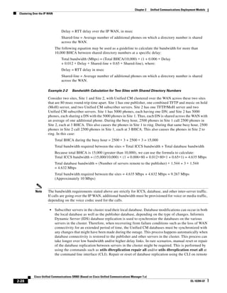 Chapter 2    Unified Communications Deployment Models
 Clustering Over the IP WAN




                                  Delay = RTT delay over the IP WAN, in msec
                                  Shared-line = Average number of additional phones on which a directory number is shared
                                  across the WAN.
                              The following equation may be used as a guideline to calculate the bandwidth for more than
                              10,000 BHCA between shared directory numbers at a specific delay:
                                  Total bandwidth (Mbps) = (Total BHCA/10,000) ∗ (1 + 0.006 ∗ Delay
                                  + 0.012 ∗ Delay ∗ Shared-line + 0.65 ∗ Shared-line), where:
                                  Delay = RTT delay in msec
                                  Shared-line = Average number of additional phones on which a directory number is shared
                                  across the WAN.

                       Example 2-2       Bandwidth Calculation for Two Sites with Shared Directory Numbers

                       Consider two sites, Site 1 and Site 2, with Unified CM clustered over the WAN across these two sites
                       that are 80 msec round-trip time apart. Site 1 has one publisher, one combined TFTP and music on hold
                       (MoH) server, and two Unified CM subscriber servers. Site 2 has one TFTP/MoH server and two
                       Unified CM subscriber servers. Site 1 has 5000 phones, each having one DN; and Site 2 has 5000
                       phones, each sharing a DN with the 5000 phones in Site 1. Thus, each DN is shared across the WAN with
                       an average of one additional phone. During the busy hour, 2500 phones in Site 1 call 2500 phones in
                       Site 2, each at 3 BHCA. This also causes the phones in Site 1 to ring. During that same busy hour, 2500
                       phones in Site 2 call 2500 phones in Site 1, each at 3 BHCA. This also causes the phones in Site 2 to
                       ring. In this case:
                              Total BHCA during the busy hour = 2500 ∗ 3 + 2500 ∗ 3 = 15,000
                              Total bandwidth required between the sites = Total ICCS bandwidth + Total database bandwidth
                              Because total BHCA is 15,000 (greater than 10,000), we can use the formula to calculate:
                              Total ICCS bandwidth = (15,000/10,000) ∗ (1 + 0.006∗80 + 0.012∗80∗1 + 0.65∗1) = 4.635 Mbps
                              Total database bandwidth = (Number of servers remote to the publisher) ∗ 1.544 = 3 ∗ 1.544
                              = 4.632 Mbps
                              Total bandwidth required between the sites = 4.635 Mbps + 4.632 Mbps = 9.267 Mbps
                              (Approximately 10 Mbps)


             Note      The bandwidth requirements stated above are strictly for ICCS, database, and other inter-server traffic.
                       If calls are going over the IP WAN, additional bandwidth must be provisioned for voice or media traffic,
                       depending on the voice codec used for the calls.

                        •     Subscriber servers in the cluster read their local database. Database modifications can occur in both
                              the local database as well as the publisher database, depending on the type of changes. Informix
                              Dynamic Server (IDS) database replication is used to synchronize the databases on the various
                              servers in the cluster. Therefore, when recovering from failure conditions such as the loss of WAN
                              connectivity for an extended period of time, the Unified CM databases must be synchronized with
                              any changes that might have been made during the outage. This process happens automatically when
                              database connectivity is restored to the publisher and other servers in the cluster. This process can
                              take longer over low bandwidth and/or higher delay links. In rare scenarios, manual reset or repair
                              of the database replication between servers in the cluster might be required. This is performed by
                              using the commands such as utils dbreplication repair all and/or utils dbreplication reset all at
                              the command line interface (CLI). Repair or reset of database replication using the CLI on remote




            Cisco Unified Communications SRND (Based on Cisco Unified Communications Manager 7.x)
2-28                                                                                                                             OL-16394-07
 
