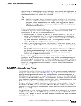 Chapter 2     Unified Communications Deployment Models
                                                                                                                      Clustering Over the IP WAN




                                subscribers over the WAN causes all Unified CM databases in the cluster to be re-synchronized, in
                                which case additional bandwidth above 1.544 Mbps might be required. Lower bandwidths can take
                                longer for database replication repair or reset to complete.


                                Note      Repairing or resetting of database replication on multiple subscribers at the same remote
                                          location can result in increased time for database replication to complete. Cisco recommends
                                          repairing or resetting of database replication on these remote subscribers one at a time.
                                          Repairing or resetting of database replication on subscribers at different remote locations
                                          may be performed simultaneously.

                            •   If remote branches using centralized call processing are connected to the main sites via clustering
                                over the WAN, pay careful attention to the configuration of call admission control to avoid
                                oversubscribing the links used for clustering over the WAN.
                                 – If the bandwidth is not limited on the links used for clustering over the WAN (that is, if the
                                       interfaces to the links are OC-3s or STM-1s and there is no requirement for call admission
                                       control), then the remote sites may be connected to any of the main sites because all the main
                                       sites should be configured as location Hub_None. This configuration still maintains
                                       hub-and-spoke topology for purposes of call admission control.
                                 – If you are using the Multiprotocol Label Switching (MPLS) Virtual Private Network (VPN)
                                       feature, all sites in Unified CM locations and the remote sites may register with any of the main
                                       sites.
                                 – If bandwidth is limited between the main sites, call admission control must be used between
                                       sites, and all remote sites must register with the main site that is configured as location
                                       Hub_None. This main site is considered the hub site, and all other remote sites and
                                       clustering-over-the-WAN sites are spokes sites.
                            •   During a software upgrade, all servers in the cluster should be upgraded during the same
                                maintenance period, using the standard upgrade procedures outlined in the software release notes.
                                The software upgrade time might increase for higher round-trip delay time over the IP WAN. Lower
                                bandwidths such as 1.544 Mbps (T1 link) can cause the software upgrade process to take longer to
                                complete, in which case additional bandwidth above 1.544 Mbps might be required if a faster
                                upgrade process is desired.


Unified CM Provisioning for Local Failover
                          Provisioning of the Unified CM cluster for the local failover model should follow the design guidelines
                          for capacities outlined in the chapter on Call Processing, page 8-1. If voice or video calls are allowed
                          across the WAN between the sites, then you must configure Unified CM locations in addition to the
                          default location for the other sites, to provide call admission control between the sites. If the bandwidth
                          is over-provisioned for the number of devices, it is still best practice to configure call admission control
                          based on locations. If the locations-based call admission control rejects a call, automatic failover to the
                          PSTN can be provided by the automated alternate routing (AAR) feature.
                          To improve redundancy and upgrade times, Cisco recommends that you enable the Cisco Trivial File
                          Transfer Protocol (TFTP) service on two Unified CM servers. More than two TFTP servers can be
                          deployed in a cluster, however this configuration can result in an extended period for rebuilding all the
                          TFTP files on all TFTP servers.
                          You can run the TFTP service on either a publisher or a subscriber server, depending on the site and the
                          available capacity of the server. The TFTP server option must be correctly set in the DHCP servers at
                          each site. If DHCP is not in use or if the TFTP server is manually configured, you should configure the
                          correct address for the site.


                                                Cisco Unified Communications SRND (Based on Cisco Unified Communications Manager 7.x)
 OL-16394-07                                                                                                                                2-29
 