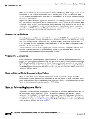 Chapter 2    Unified Communications Deployment Models
   Clustering Over the IP WAN




                         Other services, which may affect normal operation of Unified CM during WAN outages, should also be
                         replicated at all sites to ensure uninterrupted service. These services include DHCP servers, DNS
                         servers, corporate directories, and IP phone services. On each DHCP server, set the DNS server address
                         correctly for each location.
                         IP phones may have shared line appearances between the sites. During a WAN outage, call control for
                         each line appearance is segmented, but call control returns to a single Unified CM server once the WAN
                         is restored. During the WAN restoration period, there is additional traffic between the two sites. If this
                         situation occurs during a period of high call volume, the shared lines might not operate as expected
                         during that period. This situation should not last more than a few minutes, but if it is a concern, you can
                         provision additional prioritized bandwidth to minimize the effects.


Gateways for Local Failover
                         Normally, gateways should be provided at all sites for access to the PSTN. The device pools should be
                         configured to register the gateways with the Unified CM servers at the same site. Partitions and calling
                         search spaces should also be configured to select the local gateways at the site as the first choice for
                         PSTN access and the other site gateways as a second choice for overflow. Take special care to ensure
                         emergency service access at each site.
                         You can centralize access to the PSTN gateways if access is not required during a WAN failure and if
                         sufficient additional bandwidth is configured for the number of calls across the WAN. For E911
                         requirements, additional gateways might be needed at each site.


Voicemail for Local Failover
                         Cisco Unity or other voicemail systems can be deployed at all sites and integrated into the Unified CM
                         cluster. This configuration provides voicemail access even during a WAN failure and without using the
                         PSTN. Using Voice Mail Profiles, you can allocate the correct voicemail system for the site to the IP
                         phones in the same location. You can configure a maximum of four voicemail systems per cluster that
                         use the SMDI protocol, that are attached directly to the COM port on a subscriber, and that use the Cisco
                         Messaging Interface (CMI).


Music on Hold and Media Resources for Local Failover
                         Music on hold (MoH) servers and other media resources such as conference bridges should be
                         provisioned at each site, with sufficient capacity for the type and number of users. Through the use of
                         media resource groups (MRGs) and media resource group lists (MRGLs), media resources are provided
                         by the on-site resource and are available during a WAN failure.


Remote Failover Deployment Model
                         The remote failover deployment model provides flexibility for the placement of backup servers. Each of
                         the sites contains at least one primary Unified CM subscriber and may or may not have a backup
                         subscriber. This model allows for a deployment of up to eight sites, with IP phones and other devices
                         normally registered to a local subscriber when using 1:1 redundancy and the 50/50 load balancing option
                         described in the chapter on Call Processing, page 8-1. Backup subscribers are located across the WAN
                         at one or more of the other sites. (See Figure 2-7.)




              Cisco Unified Communications SRND (Based on Cisco Unified Communications Manager 7.x)
 2-30                                                                                                                              OL-16394-07
 
