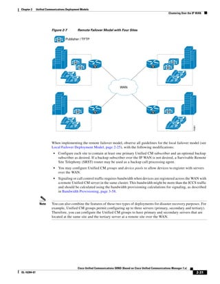 Chapter 2     Unified Communications Deployment Models
                                                                                                                       Clustering Over the IP WAN




                         Figure 2-7              Remote Failover Model with Four Sites


                               M    Publisher / TFTP




                                            M                                                                             M
                                                  M          V                                            V           M

                                       IP                                                                                          IP
                                            IP                                                                                IP

                                                                                 WAN




                                             M               V                                            V           M


                                       IP                                                                                          IP
                                            IP                                                                                IP




                                                                                                                                          74361
                         When implementing the remote failover model, observe all guidelines for the local failover model (see
                         Local Failover Deployment Model, page 2-25), with the following modifications:
                           •   Configure each site to contain at least one primary Unified CM subscriber and an optional backup
                               subscriber as desired. If a backup subscriber over the IP WAN is not desired, a Survivable Remote
                               Site Telephony (SRST) router may be used as a backup call processing agent.
                           •   You may configure Unified CM groups and device pools to allow devices to register with servers
                               over the WAN.
                           •   Signaling or call control traffic requires bandwidth when devices are registered across the WAN with
                               a remote Unified CM server in the same cluster. This bandwidth might be more than the ICCS traffic
                               and should be calculated using the bandwidth provisioning calculations for signaling, as described
                               in Bandwidth Provisioning, page 3-58.


                Note     You can also combine the features of these two types of deployments for disaster recovery purposes. For
                         example, Unified CM groups permit configuring up to three servers (primary, secondary and tertiary).
                         Therefore, you can configure the Unified CM groups to have primary and secondary servers that are
                         located at the same site and the tertiary server at a remote site over the WAN.




                                                 Cisco Unified Communications SRND (Based on Cisco Unified Communications Manager 7.x)
OL-16394-07                                                                                                                                       2-31
 