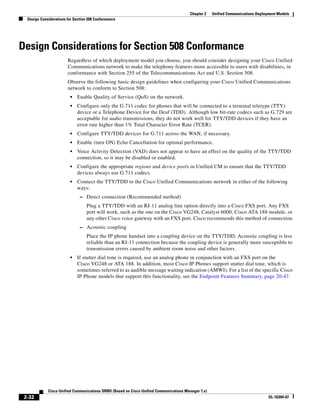 Chapter 2    Unified Communications Deployment Models
  Design Considerations for Section 508 Conformance




Design Considerations for Section 508 Conformance
                        Regardless of which deployment model you choose, you should consider designing your Cisco Unified
                        Communications network to make the telephony features more accessible to users with disabilities, in
                        conformance with Section 255 of the Telecommunications Act and U.S. Section 508.
                        Observe the following basic design guidelines when configuring your Cisco Unified Communications
                        network to conform to Section 508:
                         •   Enable Quality of Service (QoS) on the network.
                         •   Configure only the G.711 codec for phones that will be connected to a terminal teletype (TTY)
                             device or a Telephone Device for the Deaf (TDD). Although low bit-rate codecs such as G.729 are
                             acceptable for audio transmissions, they do not work well for TTY/TDD devices if they have an
                             error rate higher than 1% Total Character Error Rate (TCER).
                         •   Configure TTY/TDD devices for G.711 across the WAN, if necessary.
                         •   Enable (turn ON) Echo Cancellation for optimal performance.
                         •   Voice Activity Detection (VAD) does not appear to have an effect on the quality of the TTY/TDD
                             connection, so it may be disabled or enabled.
                         •   Configure the appropriate regions and device pools in Unified CM to ensure that the TTY/TDD
                             devices always use G.711 codecs.
                         •   Connect the TTY/TDD to the Cisco Unified Communications network in either of the following
                             ways:
                               – Direct connection (Recommended method)
                                   Plug a TTY/TDD with an RJ-11 analog line option directly into a Cisco FXS port. Any FXS
                                   port will work, such as the one on the Cisco VG248, Catalyst 6000, Cisco ATA 188 module, or
                                   any other Cisco voice gateway with an FXS port. Cisco recommends this method of connection.
                               – Acoustic coupling
                                   Place the IP phone handset into a coupling device on the TTY/TDD. Acoustic coupling is less
                                   reliable than an RJ-11 connection because the coupling device is generally more susceptible to
                                   transmission errors caused by ambient room noise and other factors.
                         •   If stutter dial tone is required, use an analog phone in conjunction with an FXS port on the
                             Cisco VG248 or ATA 188. In addition, most Cisco IP Phones support stutter dial tone, which is
                             sometimes referred to as audible message waiting indication (AMWI). For a list of the specific Cisco
                             IP Phone models that support this functionality, see the Endpoint Features Summary, page 20-47.




             Cisco Unified Communications SRND (Based on Cisco Unified Communications Manager 7.x)
 2-32                                                                                                                             OL-16394-07
 