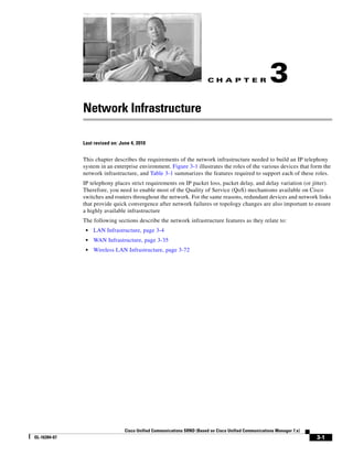 CH A P T E R                  3
              Network Infrastructure

              Last revised on: June 4, 2010


              This chapter describes the requirements of the network infrastructure needed to build an IP telephony
              system in an enterprise environment. Figure 3-1 illustrates the roles of the various devices that form the
              network infrastructure, and Table 3-1 summarizes the features required to support each of these roles.
              IP telephony places strict requirements on IP packet loss, packet delay, and delay variation (or jitter).
              Therefore, you need to enable most of the Quality of Service (QoS) mechanisms available on Cisco
              switches and routers throughout the network. For the same reasons, redundant devices and network links
              that provide quick convergence after network failures or topology changes are also important to ensure
              a highly available infrastructure
              The following sections describe the network infrastructure features as they relate to:
               •   LAN Infrastructure, page 3-4
               •   WAN Infrastructure, page 3-35
               •   Wireless LAN Infrastructure, page 3-72




                                 Cisco Unified Communications SRND (Based on Cisco Unified Communications Manager 7.x)
OL-16394-07                                                                                                              3-1
 