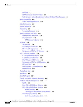 Contents




                                Flex Mode 6-3
                                DSP Resources for Voice Termination 6-4
                                Redundancy and Failover Considerations for Cisco IOS-Based Media Resources   6-9

                           Audio Conferencing 6-10
                               Audio Conferencing Resources           6-10

                           Video Conferencing       6-13

                           Secure Conferencing        6-13

                           Transcoding 6-15
                               Transcoding Resources         6-16

                           Media Termination Point (MTP) 6-17
                              Re-Packetization of a Stream 6-18
                              DTMF Conversion 6-18
                                   DTMF Between Endpoints 6-19
                           SIP Trunk 6-20
                                SIP Early Offer 6-20
                                DTMF Relay over SIP Trunks 6-20
                                SIP Trunk MTP Requirements 6-21
                                Configuration of DTMF on SIP Gateways           6-22

                           H.323 Trunks and Gateways 6-22
                               H.323 Supplementary Services 6-22
                               H.323 Outbound Fast Connect 6-22
                               DTMF Relay over H.323 Trunks 6-23
                               Configuration of DTMF on H.323 Gateways 6-23
                               CTI Route Points 6-23
                               MTP Usage with a Conference Bridge 6-24
                               MTP Resources 6-24
                           Trusted Relay Point      6-25

                           Annunciator      6-25

                           Cisco RSVP Agent        6-27

                           Cisco IP Voice Media Streaming Application          6-27

                           Hardware and Software Capacities 6-28
                               PVDMs 6-28
                               Cisco 2900 and 3900 Series Platforms 6-29
                               Cisco 2800 and 3800 Series Platforms 6-30
                                   Network Modules 6-30
                                   Calculating DSP Requirements for the NM-HDV               6-31
                               General Design Guidelines 6-31
                                   Media Resource Groups and Lists 6-31


            Cisco Unified Communications SRND (Based on Cisco Unified Communications Manager 7.x)
viii                                                                                                               OL-16394-07
 