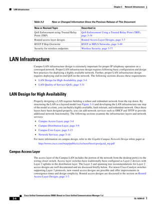 Chapter 3   Network Infrastructure
  LAN Infrastructure




                       Table 3-2          New or Changed Information Since the Previous Release of This Document

                        New or Revised Topic                              Described in:
                        QoS Enforcement using Trusted Relay               QoS Enforcement Using a Trusted Relay Point (TRP),
                        Point (TRP)                                       page 3-34
                        Routed access layer designs                       Routed Access Layer Designs, page 3-7
                        RSVP P Hop Overwrite                              RSVP in MPLS Networks, page 3-49
                        Security for wireless endpoints                   Wireless Security, page 3-77



LAN Infrastructure
                       Campus LAN infrastructure design is extremely important for proper IP telephony operation on a
                       converged network. Proper LAN infrastructure design requires following basic configuration and design
                       best practices for deploying a highly available network. Further, proper LAN infrastructure design
                       requires deploying end-to-end QoS on the network. The following sections discuss these requirements:
                        •   LAN Design for High Availability, page 3-4
                        •   LAN Quality of Service (QoS), page 3-31


LAN Design for High Availability
                       Properly designing a LAN requires building a robust and redundant network from the top down. By
                       structuring the LAN as a layered model (see Figure 3-1) and developing the LAN infrastructure one step
                       of the model at a time, you can build a highly available, fault tolerant, and redundant network. Once these
                       layers have been designed properly, you can add network services such as DHCP and TFTP to provide
                       additional network functionality. The following sections examine the infrastructure layers and network
                       services:
                        •   Campus Access Layer, page 3-4
                        •   Campus Distribution Layer, page 3-9
                        •   Campus Core Layer, page 3-13
                        •   Network Services, page 3-14
                       For more information on campus design, refer to the Gigabit Campus Network Design white paper at
                            http://www.cisco.com/warp/public/cc/so/neso/lnso/cpso/gcnd_wp.pdf


Campus Access Layer
                       The access layer of the Campus LAN includes the portion of the network from the desktop port(s) to the
                       wiring closet switch. Access layer switches have traditionally been configured as Layer 2 devices with
                       Layer 2 uplinks to the distribution layer. The Layer 2 and spanning tree recommendations for Layer 2
                       access designs are well documented and are discussed briefly below. For newer Cisco Catalyst switches
                       supporting Layer 3 protocols, new routed access designs are possible and offer improvements in
                       convergence times and design simplicity. Routed access designs are discussed in the section on Routed
                       Access Layer Designs, page 3-7.




             Cisco Unified Communications SRND (Based on Cisco Unified Communications Manager 7.x)
  3-4                                                                                                                          OL-16394-07
 