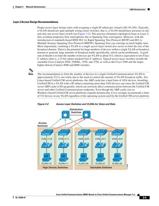 Chapter 3     Network Infrastructure
                                                                                                                                  LAN Infrastructure




Layer 2 Access Design Recommendations

                           Proper access layer design starts with assigning a single IP subnet per virtual LAN (VLAN). Typically,
                           a VLAN should not span multiple wiring closet switches; that is, a VLAN should have presence in one
                           and only one access layer switch (see Figure 3-2). This practice eliminates topological loops at Layer 2,
                           thus avoiding temporary flow interruptions due to Spanning Tree convergence. However, with the
                           introduction of standards-based IEEE 802.1w Rapid Spanning Tree Protocol (RSTP) and 802.1s
                           Multiple Instance Spanning Tree Protocol (MISTP), Spanning Tree can converge at much higher rates.
                           More importantly, confining a VLAN to a single access layer switch also serves to limit the size of the
                           broadcast domain. There is the potential for large numbers of devices within a single VLAN or broadcast
                           domain to generate large amounts of broadcast traffic periodically, which can be problematic. A good
                           rule of thumb is to limit the number of devices per VLAN to about 512, which is equivalent to two Class
                           C subnets (that is, a 23-bit subnet masked Class C address). Typical access layer switches include the
                           stackable Cisco Catalyst 2950, 3500XL, 3550, and 3750, as well as the Cisco 3560 and the larger,
                           higher-density Catalyst 4000 and 6000 switches.


                 Note      The recommendation to limit the number of devices in a single Unified Communications VLAN to
                           approximately 512 is not solely due to the need to control the amount of VLAN broadcast traffic. For
                           Linux-based Unified CM server platforms, the ARP cache has a hard limit of 1024 devices. Installing
                           Unified CM in a VLAN with a IP subnet containing more than 1024 devices can cause the Unified CM
                           server ARP cache to fill up quickly, which can seriously affect communications between the Unified CM
                           server and other Unified Communications endpoints. Even though the ARP cache size on
                           Windows-based Unified CM server platforms expands dynamically, Cisco strongly recommends a limit
                           of 512 devices in any VLAN regardless of the operating system used by the Unified CM server platform.


                           Figure 3-2        Access Layer Switches and VLANs for Voice and Data

                                                           Distribution
                                                            Switches



                            Access
                           Switches


                                Cat4000        Cat4000               Cat3550           Cat3550           Cat3550

                                VVID=110       VVID=111             VVID=310           VVID=311          VVID=312

                                        IP            IP                   IP                IP                IP




                                VLAN=10        VLAN=11              VLAN=30            VLAN=31           VLAN=32
                                                                                                                         114468




                                 High Density Switches                           Stackable Switches




                                             Cisco Unified Communications SRND (Based on Cisco Unified Communications Manager 7.x)
 OL-16394-07                                                                                                                                    3-5
 