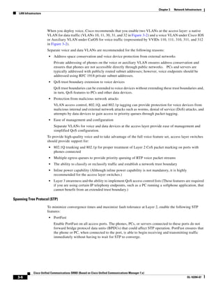 Chapter 3   Network Infrastructure
   LAN Infrastructure




                        When you deploy voice, Cisco recommends that you enable two VLANs at the access layer: a native
                        VLAN for data traffic (VLANs 10, 11, 30, 31, and 32 in Figure 3-2) and a voice VLAN under Cisco IOS
                        or Auxiliary VLAN under CatOS for voice traffic (represented by VVIDs 110, 111, 310, 311, and 312
                        in Figure 3-2).
                        Separate voice and data VLANs are recommended for the following reasons:
                         •   Address space conservation and voice device protection from external networks
                             Private addressing of phones on the voice or auxiliary VLAN ensures address conservation and
                             ensures that phones are not accessible directly through public networks. PCs and servers are
                             typically addressed with publicly routed subnet addresses; however, voice endpoints should be
                             addressed using RFC 1918 private subnet addresses.
                         •   QoS trust boundary extension to voice devices
                             QoS trust boundaries can be extended to voice devices without extending these trust boundaries and,
                             in turn, QoS features to PCs and other data devices.
                         •   Protection from malicious network attacks
                             VLAN access control, 802.1Q, and 802.1p tagging can provide protection for voice devices from
                             malicious internal and external network attacks such as worms, denial of service (DoS) attacks, and
                             attempts by data devices to gain access to priority queues through packet tagging.
                         •   Ease of management and configuration
                             Separate VLANs for voice and data devices at the access layer provide ease of management and
                             simplified QoS configuration.
                        To provide high-quality voice and to take advantage of the full voice feature set, access layer switches
                        should provide support for:
                         •   802.1Q trunking and 802.1p for proper treatment of Layer 2 CoS packet marking on ports with
                             phones connected
                         •   Multiple egress queues to provide priority queuing of RTP voice packet streams
                         •   The ability to classify or reclassify traffic and establish a network trust boundary
                         •   Inline power capability (Although inline power capability is not mandatory, it is highly
                             recommended for the access layer switches.)
                         •   Layer 3 awareness and the ability to implement QoS access control lists (These features are required
                             if you are using certain IP telephony endpoints, such as a PC running a softphone application, that
                             cannot benefit from an extended trust boundary.)

Spanning Tree Protocol (STP)

                        To minimize convergence times and maximize fault tolerance at Layer 2, enable the following STP
                        features:
                         •   PortFast
                             Enable PortFast on all access ports. The phones, PCs, or servers connected to these ports do not
                             forward bridge protocol data units (BPDUs) that could affect STP operation. PortFast ensures that
                             the phone or PC, when connected to the port, is able to begin receiving and transmitting traffic
                             immediately without having to wait for STP to converge.




              Cisco Unified Communications SRND (Based on Cisco Unified Communications Manager 7.x)
  3-6                                                                                                                       OL-16394-07
 