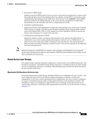 Chapter 3      Network Infrastructure
                                                                                                                             LAN Infrastructure




                              •   Root guard or BPDU guard
                                  Enable root guard or BPDU guard on all access ports to prevent the introduction of a rogue switch
                                  that might attempt to become the Spanning Tree root, thereby causing STP re-convergence events
                                  and potentially interrupting network traffic flows. Ports that are set to errdisable state by BPDU
                                  guard must either be re-enabled manually or the switch must be configured to re-enable ports
                                  automatically from the errdisable state after a configured period of time.
                              •   UplinkFast and BackboneFast
                                  Enable these features where appropriate to ensure that, when changes occur on the Layer 2 network,
                                  STP converges as rapidly as possible to provide high availability. When using stackable switches
                                  such as the Catalyst 2950, 3550, or 3750, enable Cross-Stack UplinkFast (CSUF) to provide fast
                                  failover and convergence if a switch in the stack fails.
                              •   UniDirectional Link Detection (UDLD)
                                  Enable this feature to reduce convergence and downtime on the network when link failures or
                                  misbehaviors occur, thus ensuring minimal interruption of network service. UDLD detects, and
                                  takes out of service, links where traffic is flowing in only one direction. This feature prevents
                                  defective links from being mistakenly considered as part of the network topology by the Spanning
                                  Tree and routing protocols.


                  Note      With the introduction of RSTP 802.1w, features such as PortFast and UplinkFast are not required
                            because these mechanisms are built in to this standard. If RSTP has been enabled on the Catalyst switch,
                            these commands are not necessary.


Routed Access Layer Designs
                            For campus designs requiring simplified configuration, common end-to-end troubleshooting tools, and
                            the fastest convergence, a distribution block design using Layer 3 switching in the access layer (routed
                            access) in combination with Layer 3 switching at the distribution layer provides the fastest restoration
                            of voice and data traffic flows.

Migrating the L2/L3 Boundary to the Access Layer

                            In the typical hierarchical campus design, distribution blocks use a combination of Layer 2, Layer 3, and
                            Layer 4 protocols and services to provide for optimal convergence, scalability, security, and
                            manageability. In the most common distribution block configurations, the access switch is configured
                            as a Layer 2 switch that forwards traffic on high-speed trunk ports to the distribution switches. The
                            distribution switches are configured to support both Layer 2 switching on their downstream access
                            switch trunks and Layer 3 switching on their upstream ports toward the core of the network, as shown
                            in Figure 3-3.




                                              Cisco Unified Communications SRND (Based on Cisco Unified Communications Manager 7.x)
  OL-16394-07                                                                                                                              3-7
 