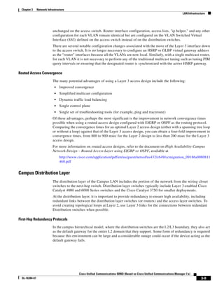 Chapter 3      Network Infrastructure
                                                                                                                              LAN Infrastructure




                            unchanged on the access switch. Router interface configuration, access lists, "ip helper," and any other
                            configuration for each VLAN remain identical but are configured on the VLAN Switched Virtual
                            Interface (SVI) defined on the access switch instead of on the distribution switches.
                            There are several notable configuration changes associated with the move of the Layer 3 interface down
                            to the access switch. It is no longer necessary to configure an HSRP or GLBP virtual gateway address
                            as the "router" interfaces because all the VLANs are now local. Similarly, with a single multicast router,
                            for each VLAN it is not necessary to perform any of the traditional multicast tuning such as tuning PIM
                            query intervals or ensuring that the designated router is synchronized with the active HSRP gateway.

Routed Access Convergence

                            The many potential advantages of using a Layer 3 access design include the following:
                              •   Improved convergence
                              •   Simplified multicast configuration
                              •   Dynamic traffic load balancing
                              •   Single control plane
                              •   Single set of troubleshooting tools (for example, ping and traceroute)
                            Of these advantages, perhaps the most significant is the improvement in network convergence times
                            possible when using a routed access design configured with EIGRP or OSPF as the routing protocol.
                            Comparing the convergence times for an optimal Layer 2 access design (either with a spanning tree loop
                            or without a loop) against that of the Layer 3 access design, you can obtain a four-fold improvement in
                            convergence times, from 800 to 900 msec for the Layer 2 design to less than 200 msec for the Layer 3
                            access design.
                            For more information on routed access designs, refer to the document on High Availability Campus
                            Network Design – Routed Access Layer using EIGRP or OSPF, available at
                                  http://www.cisco.com/application/pdf/en/us/guest/netsol/ns432/c649/ccmigration_09186a0080811
                                  468.pdf


Campus Distribution Layer
                            The distribution layer of the Campus LAN includes the portion of the network from the wiring closet
                            switches to the next-hop switch. Distribution layer switches typically include Layer 3-enabled Cisco
                            Catalyst 4000 and 6000 Series switches and the Cisco Catalyst 3750 for smaller deployments.
                            At the distribution layer, it is important to provide redundancy to ensure high availability, including
                            redundant links between the distribution layer switches (or routers) and the access layer switches. To
                            avoid creating topological loops at Layer 2, use Layer 3 links for the connections between redundant
                            Distribution switches when possible.

First-Hop Redundancy Protocols

                            In the campus hierarchical model, where the distribution switches are the L2/L3 boundary, they also act
                            as the default gateway for the entire L2 domain that they support. Some form of redundancy is required
                            because this environment can be large and a considerable outage could occur if the device acting as the
                            default gateway fails.




                                               Cisco Unified Communications SRND (Based on Cisco Unified Communications Manager 7.x)
  OL-16394-07                                                                                                                               3-9
 