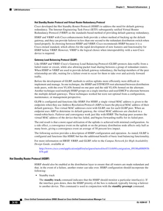 Chapter 3   Network Infrastructure
   LAN Infrastructure




                        Hot Standby Router Protocol and Virtual Router Redundancy Protocol
                        Cisco developed the Hot Standby Router Protocol (HSRP) to address the need for default gateway
                        redundancy. The Internet Engineering Task Force (IETF) subsequently ratified Virtual Router
                        Redundancy Protocol (VRRP) as the standards-based method of providing default gateway redundancy.
                        HSRP and VRRP with Cisco enhancements both provide a robust method of backing up the default
                        gateway, and they can provide failover in less than one second to the redundant distribution switch when
                        tuned properly. In choosing between HSRP and VRRP, Cisco recommends HSRP because it is a
                        Cisco-owned standard, which allows for the rapid development of new features and functionality for
                        HSRP before VRRP. However, VRRP is the logical choice when interoperability with a non-Cisco
                        device is required.

                        Gateway Load Balancing Protocol (GLBP)
                        Like HSRP and VRRP, Cisco's Gateway Load Balancing Protocol (GLBP) protects data traffic from a
                        failed router or circuit, while also allowing packet load sharing between a group of redundant routers.
                        When HSRP or VRRP are used to provide default gateway redundancy, the backup members of the peer
                        relationship are idle, waiting for a failure event to occur for them to take over and actively forward
                        traffic.
                        Before the development of GLBP, methods to utilize uplinks more efficiently were difficult to
                        implement and manage. In one technique, the HSRP and STP/RSTP root alternated between distribution
                        node peers, with the even VLANs homed on one peer and the odd VLANs homed on the alternate.
                        Another technique used multiple HSRP groups on a single interface and used DHCP to alternate between
                        the multiple default gateways. These techniques worked but were not optimal from a configuration,
                        maintenance, or management perspective.
                        GLPB is configured and functions like HSRP. For HSRP, a single virtual MAC address is given to the
                        endpoints when they use Address Resolution Protocol (ARP) to learn the physical MAC address of their
                        default gateways. Two virtual MAC addresses exist with GLBP, one for each GLBP peer. When an
                        endpoint uses ARP to determine its default gateway, the virtual MAC addresses are checked in a
                        round-robin basis. Failover and convergence work just like with HSRP. The backup peer assumes the
                        virtual MAC address of the device that has failed, and begins forwarding traffic for its failed peer.
                        The end result is that a more equal utilization of the uplinks is achieved with minimal configuration. As
                        a side effect, a convergence event on the uplink or on the primary distribution node affects only half as
                        many hosts, giving a convergence event an average of 50 percent less impact.
                        The following section provides a description of HSRP configuration and operation. As stated, GLBP is
                        configured and functions like HSRP, but has the additional benefit of basic load balancing functionality.
                        For more information on HRSP, VRRP, and GLBP, refer to the Campus Network for High Availability
                        Design Guide, available at
                             http://www.cisco.com/application/pdf/en/us/guest/netsol/ns431/c649/ccmigration_09186a008093b
                             876.pdf

Hot Standby Router Protocol (HSRP)

                        HSRP should also be enabled at the distribution layer to ensure that all routers are made redundant and
                        that, in the event of a failure, another router can take over. HSRP configuration should incorporate the
                        following:
                         •   Standby track
                             The standby track command indicates that the HSRP should monitor a particular interface(s). If
                             the interface goes down, then the HSRP priority of the box is reduced, typically forcing a failover
                             to another device. This command is used in conjunction with the standby preempt command.



              Cisco Unified Communications SRND (Based on Cisco Unified Communications Manager 7.x)
  3-10                                                                                                                      OL-16394-07
 