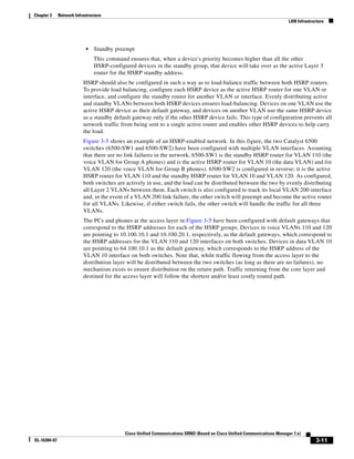 Chapter 3     Network Infrastructure
                                                                                                                           LAN Infrastructure




                            •   Standby preempt
                                This command ensures that, when a device's priority becomes higher than all the other
                                HSRP-configured devices in the standby group, that device will take over as the active Layer 3
                                router for the HSRP standby address.
                          HSRP should also be configured in such a way as to load-balance traffic between both HSRP routers.
                          To provide load balancing, configure each HSRP device as the active HSRP router for one VLAN or
                          interface, and configure the standby router for another VLAN or interface. Evenly distributing active
                          and standby VLANs between both HSRP devices ensures load-balancing. Devices on one VLAN use the
                          active HSRP device as their default gateway, and devices on another VLAN use the same HSRP device
                          as a standby default gateway only if the other HSRP device fails. This type of configuration prevents all
                          network traffic from being sent to a single active router and enables other HSRP devices to help carry
                          the load.
                          Figure 3-5 shows an example of an HSRP-enabled network. In this figure, the two Catalyst 6500
                          switches (6500-SW1 and 6500-SW2) have been configured with multiple VLAN interfaces. Assuming
                          that there are no link failures in the network, 6500-SW1 is the standby HSRP router for VLAN 110 (the
                          voice VLAN for Group A phones) and is the active HSRP router for VLAN 10 (the data VLAN) and for
                          VLAN 120 (the voice VLAN for Group B phones). 6500-SW2 is configured in reverse; it is the active
                          HSRP router for VLAN 110 and the standby HSRP router for VLAN 10 and VLAN 120. As configured,
                          both switches are actively in use, and the load can be distributed between the two by evenly distributing
                          all Layer 2 VLANs between them. Each switch is also configured to track its local VLAN 200 interface
                          and, in the event of a VLAN 200 link failure, the other switch will preempt and become the active router
                          for all VLANs. Likewise, if either switch fails, the other switch will handle the traffic for all three
                          VLANs.
                          The PCs and phones at the access layer in Figure 3-5 have been configured with default gateways that
                          correspond to the HSRP addresses for each of the HSRP groups. Devices in voice VLANs 110 and 120
                          are pointing to 10.100.10.1 and 10.100.20.1, respectively, as the default gateways, which correspond to
                          the HSRP addresses for the VLAN 110 and 120 interfaces on both switches. Devices in data VLAN 10
                          are pointing to 64.100.10.1 as the default gateway, which corresponds to the HSRP address of the
                          VLAN 10 interface on both switches. Note that, while traffic flowing from the access layer to the
                          distribution layer will be distributed between the two switches (as long as there are no failures), no
                          mechanism exists to ensure distribution on the return path. Traffic returning from the core layer and
                          destined for the access layer will follow the shortest and/or least costly routed path.




                                            Cisco Unified Communications SRND (Based on Cisco Unified Communications Manager 7.x)
OL-16394-07                                                                                                                              3-11
 