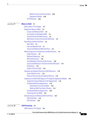 Contents




                           Media Functions and Voice Quality         6-32
                           Deployment Models 6-33
                      IP PSTN Access 6-35


CHAPTER   7    Music on Hold      7-1

                  What's New in This Chapter        7-2

                  Deployment Basics of MoH 7-2
                      Unicast and Multicast MoH 7-2
                      Co-resident and Standalone MoH 7-3
                      Fixed and Audio File MoH Sources 7-4
                      MoH Server as Part of the Unified CM Cluster           7-5

                  Basic MoH and MoH Call Flows 7-5
                      Basic MoH 7-5
                      User and Network Hold 7-7
                      Unicast and Multicast MoH Call Flows          7-8

                  MoH Configuration Considerations and Best Practices 7-9
                     Codec Selection 7-9
                     Multicast Addressing 7-9
                     MoH Audio Sources 7-10
                     Using Multiple Fixed (Live) Audio Sources 7-10
                     Unicast and Multicast in the Same Unified CM Cluster 7-11
                     Redundancy 7-12
                     Quality of Service (QoS) 7-12
                  Hardware and Capacity Planning for MoH Resources 7-13
                      Server Platform Limits 7-13
                      Resource Provisioning and Capacity Planning 7-14
                  Implications for MoH With Regard to IP Telephony Deployment Models                7-15
                      Single-Site Campus (Relevant to All Deployments) 7-15
                      Centralized Multisite Deployments 7-15
                           Call Admission Control and MoH 7-16
                           Multicast MoH from Branch Routers 7-17
                      Distributed Multisite Deployments 7-20
                      Clustering Over the WAN 7-21
                  Detailed Unicast and Multicast MoH Call Flows           7-21
                      SCCP Call Flows 7-21
                      SIP Call Flows 7-24


CHAPTER   8    Call Processing     8-1

                  What's New in This Chapter        8-2

                                 Cisco Unified Communications SRND (Based on Cisco Unified Communications Manager 7.x)
 OL-16394-07                                                                                                                  ix
 