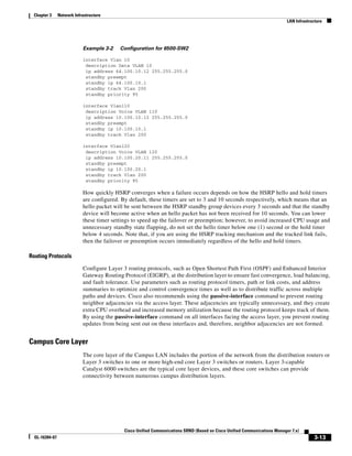 Chapter 3      Network Infrastructure
                                                                                                                            LAN Infrastructure




                            Example 3-2    Configuration for 6500-SW2

                            interface Vlan 10
                             description Data VLAN 10
                             ip address 64.100.10.12 255.255.255.0
                             standby preempt
                             standby ip 64.100.10.1
                             standby track Vlan 200
                             standby priority 95

                            interface Vlan110
                             description Voice VLAN 110
                             ip address 10.100.10.12 255.255.255.0
                             standby preempt
                             standby ip 10.100.10.1
                             standby track Vlan 200

                            interface Vlan120
                             description Voice VLAN 120
                             ip address 10.100.20.11 255.255.255.0
                             standby preempt
                             standby ip 10.100.20.1
                             standby track Vlan 200
                             standby priority 95

                            How quickly HSRP converges when a failure occurs depends on how the HSRP hello and hold timers
                            are configured. By default, these timers are set to 3 and 10 seconds respectively, which means that an
                            hello packet will be sent between the HSRP standby group devices every 3 seconds and that the standby
                            device will become active when an hello packet has not been received for 10 seconds. You can lower
                            these timer settings to speed up the failover or preemption; however, to avoid increased CPU usage and
                            unnecessary standby state flapping, do not set the hello timer below one (1) second or the hold timer
                            below 4 seconds. Note that, if you are using the HSRP tracking mechanism and the tracked link fails,
                            then the failover or preemption occurs immediately regardless of the hello and hold timers.

Routing Protocols

                            Configure Layer 3 routing protocols, such as Open Shortest Path First (OSPF) and Enhanced Interior
                            Gateway Routing Protocol (EIGRP), at the distribution layer to ensure fast convergence, load balancing,
                            and fault tolerance. Use parameters such as routing protocol timers, path or link costs, and address
                            summaries to optimize and control convergence times as well as to distribute traffic across multiple
                            paths and devices. Cisco also recommends using the passive-interface command to prevent routing
                            neighbor adjacencies via the access layer. These adjacencies are typically unnecessary, and they create
                            extra CPU overhead and increased memory utilization because the routing protocol keeps track of them.
                            By using the passive-interface command on all interfaces facing the access layer, you prevent routing
                            updates from being sent out on these interfaces and, therefore, neighbor adjacencies are not formed.


Campus Core Layer
                            The core layer of the Campus LAN includes the portion of the network from the distribution routers or
                            Layer 3 switches to one or more high-end core Layer 3 switches or routers. Layer 3-capable
                            Catalyst 6000 switches are the typical core layer devices, and these core switches can provide
                            connectivity between numerous campus distribution layers.




                                             Cisco Unified Communications SRND (Based on Cisco Unified Communications Manager 7.x)
  OL-16394-07                                                                                                                             3-13
 