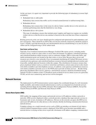Chapter 3   Network Infrastructure
   LAN Infrastructure




                        At the core layer, it is again very important to provide the following types of redundancy to ensure high
                        availability:
                         •   Redundant link or cable paths
                             Redundancy here ensures that traffic can be rerouted around downed or malfunctioning links.
                         •   Redundant devices
                             Redundancy here ensures that, in the event of a device failure, another device in the network can
                             continue performing tasks that the failed device was doing.
                         •   Redundant device sub-systems
                             This type of redundancy ensures that multiple power supplies and Supervisor engines are available
                             within a device so that the device can continue to function in the event that one of these components
                             fails.
                        Routing protocols at the core layer should again be configured and optimized for path redundancy and
                        fast convergence. There should be no STP in the core because network connectivity should be routed at
                        Layer 3. Finally, each link between the core and distribution devices should belong to its own VLAN or
                        subnet and be configured using a 30-bit subnet mask.

                        Data Center and Server Farm
                        Typically, Cisco Unified Communications Manager (Unified CM) cluster servers, including media
                        resource servers, reside in a data center or server farm environment. In addition, centralized gateways
                        and centralized hardware media resources such as conference bridges, DSP or transcoder farms, and
                        media termination points are located in the data center or server farm. Because these servers and
                        resources are critical to voice networks, Cisco recommends distributing all Unified CM cluster servers,
                        centralized voice gateways, and centralized hardware resources between multiple physical switches and,
                        if possible, multiple physical locations within the campus. This distribution of resources ensures that,
                        given a hardware failure (such as a switch or switch line card failure), at least some servers in the cluster
                        will still be available to provide telephony services. In addition, some gateways and hardware resources
                        will still be available to provide access to the PSTN and to provide auxiliary services. Besides being
                        physically distributed, these servers, gateways, and hardware resources should be distributed among
                        separate VLANs or subnets so that, if a broadcast storm or denial of service attack occurs on a particular
                        VLAN, not all voice connectivity and services will be disrupted.


Network Services
                        The deployment of an IP Communications system requires the coordinated design of a well structured,
                        highly available, and resilient network infrastructure as well as an integrated set of network services
                        including Domain Name System (DNS), Dynamic Host Configuration Protocol (DHCP), Trivial File
                        Transfer Protocol (TFTP), and Network Time Protocol (NTP).

Domain Name System (DNS)

                        DNS enables the mapping of host names and network services to IP addresses within a network or
                        networks. DNS server(s) deployed within a network provide a database that maps network services to
                        hostnames and, in turn, hostnames to IP addresses. Devices on the network can query the DNS server
                        and receive IP addresses for other devices in the network, thereby facilitating communication between
                        network devices.
                        Complete reliance on a single network service such as DNS can introduce an element of risk when a
                        critical Unified Communications system is deployed. If the DNS server becomes unavailable and a
                        network device is relying on that server to provide a hostname-to-IP-address mapping, communication



              Cisco Unified Communications SRND (Based on Cisco Unified Communications Manager 7.x)
 3-14                                                                                                                       OL-16394-07
 