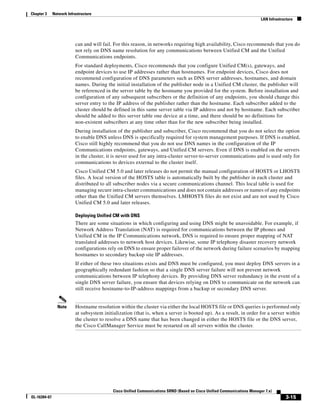 Chapter 3     Network Infrastructure
                                                                                                                           LAN Infrastructure




                          can and will fail. For this reason, in networks requiring high availability, Cisco recommends that you do
                          not rely on DNS name resolution for any communications between Unified CM and the Unified
                          Communications endpoints.
                          For standard deployments, Cisco recommends that you configure Unified CM(s), gateways, and
                          endpoint devices to use IP addresses rather than hostnames. For endpoint devices, Cisco does not
                          recommend configuration of DNS parameters such as DNS server addresses, hostnames, and domain
                          names. During the initial installation of the publisher node in a Unified CM cluster, the publisher will
                          be referenced in the server table by the hostname you provided for the system. Before installation and
                          configuration of any subsequent subscribers or the definition of any endpoints, you should change this
                          server entry to the IP address of the publisher rather than the hostname. Each subscriber added to the
                          cluster should be defined in this same server table via IP address and not by hostname. Each subscriber
                          should be added to this server table one device at a time, and there should be no definitions for
                          non-existent subscribers at any time other than for the new subscriber being installed.
                          During installation of the publisher and subscriber, Cisco recommend that you do not select the option
                          to enable DNS unless DNS is specifically required for system management purposes. If DNS is enabled,
                          Cisco still highly recommend that you do not use DNS names in the configuration of the IP
                          Communications endpoints, gateways, and Unified CM servers. Even if DNS is enabled on the servers
                          in the cluster, it is never used for any intra-cluster server-to-server communications and is used only for
                          communications to devices external to the cluster itself.
                          Cisco Unified CM 5.0 and later releases do not permit the manual configuration of HOSTS or LHOSTS
                          files. A local version of the HOSTS table is automatically built by the publisher in each cluster and
                          distributed to all subscriber nodes via a secure communications channel. This local table is used for
                          managing secure intra-cluster communications and does not contain addresses or names of any endpoints
                          other than the Unified CM servers themselves. LMHOSTS files do not exist and are not used by Cisco
                          Unified CM 5.0 and later releases.

                          Deploying Unified CM with DNS
                          There are some situations in which configuring and using DNS might be unavoidable. For example, if
                          Network Address Translation (NAT) is required for communications between the IP phones and
                          Unified CM in the IP Communications network, DNS is required to ensure proper mapping of NAT
                          translated addresses to network host devices. Likewise, some IP telephony disaster recovery network
                          configurations rely on DNS to ensure proper failover of the network during failure scenarios by mapping
                          hostnames to secondary backup site IP addresses.
                          If either of these two situations exists and DNS must be configured, you must deploy DNS servers in a
                          geographically redundant fashion so that a single DNS server failure will not prevent network
                          communications between IP telephony devices. By providing DNS server redundancy in the event of a
                          single DNS server failure, you ensure that devices relying on DNS to communicate on the network can
                          still receive hostname-to-IP-address mappings from a backup or secondary DNS server.


                Note      Hostname resolution within the cluster via either the local HOSTS file or DNS queries is performed only
                          at subsystem initialization (that is, when a server is booted up). As a result, in order for a server within
                          the cluster to resolve a DNS name that has been changed in either the HOSTS file or the DNS server,
                          the Cisco CallManager Service must be restarted on all servers within the cluster.




                                            Cisco Unified Communications SRND (Based on Cisco Unified Communications Manager 7.x)
OL-16394-07                                                                                                                              3-15
 