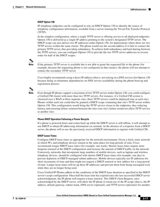 Chapter 3     Network Infrastructure
                                                                                                                           LAN Infrastructure




                          DHCP Option 150
                          IP telephony endpoints can be configured to rely on DHCP Option 150 to identify the source of
                          telephony configuration information, available from a server running the Trivial File Transfer Protocol
                          (TFTP).
                          In the simplest configuration, where a single TFTP server is offering service to all deployed endpoints,
                          Option 150 is delivered as a single IP address pointing to the system's designated TFTP server. The
                          DHCP scope can also deliver two IP addresses under Option 150, for deployments where there are two
                          TFTP servers within the same cluster. The phone would use the second address if it fails to contact the
                          primary TFTP server, thus providing redundancy. To achieve both redundancy and load sharing between
                          the TFTP servers, you can configure Option 150 to provide the two TFTP server addresses in reverse
                          order for half of the DHCP scopes.


                Note      If the primary TFTP server is available but is not able to grant the requested file to the phone (for
                          example, because the requesting phone is not configured on that cluster), the phone will not attempt to
                          contact the secondary TFTP server.

                          Cisco highly recommends using a direct IP address (that is, not relying on a DNS service) for Option 150
                          because doing so eliminates dependencies on DNS service availability during the phone boot-up and
                          registration process.


                Note      Even though IP phones support a maximum of two TFTP servers under Option 150, you could configure
                          a Unified CM cluster with more than two TFTP servers. For instance, if a Unified CM system is
                          clustered over a WAN at three separate sites, three TFTP servers could be deployed (one at each site).
                          Phones within each site could then be granted a DHCP scope containing that site's TFTP server within
                          Option 150. This configuration would bring the TFTP service closer to the endpoints, thus reducing
                          latency and ensuring failure isolation between the sites (one site's failure would not affect TFTP service
                          at another site).

                          Phone DHCP Operation Following a Power Recycle
                          If a phone is powered down and comes back up while the DHCP server is still offline, it will attempt to
                          use DHCP to obtain IP addressing information (as normal). In the absence of a response from a DHCP
                          server, the phone will re-use the previously received DHCP information to register with Unified CM.

                          DHCP Lease Times
                          Configure DHCP lease times as appropriate for the network environment. Given a fairly static network
                          in which PCs and telephony devices remain in the same place for long periods of time, Cisco
                          recommends longer DHCP lease times (for example, one week). Shorter lease times require more
                          frequent renewal of the DHCP configuration and increase the amount of DHCP traffic on the network.
                          Conversely, networks that incorporate large numbers of mobile devices, such as laptops and wireless
                          telephony devices, should be configured with shorter DHCP lease times (for example, one day) to
                          prevent depletion of DHCP-managed subnet addresses. Mobile devices typically use IP addresses for
                          short increments of time and then might not request a DHCP renewal or new address for a long period
                          of time. Longer lease times will tie up these IP addresses and prevent them from being reassigned even
                          when they are no longer being used.
                          Cisco Unified IP Phones adhere to the conditions of the DHCP lease duration as specified in the DHCP
                          server's scope configuration. Once half the lease time has expired since the last successful DHCP server
                          acknowledgment, the IP phone will request a lease renewal. This DHCP client Request, once
                          acknowledged by the DHCP server, will allow the IP phone to retain use of the IP scope (that is, the IP
                          address, default gateway, subnet mask, DNS server (optional), and TFTP server (optional)) for another



                                            Cisco Unified Communications SRND (Based on Cisco Unified Communications Manager 7.x)
OL-16394-07                                                                                                                              3-17
 