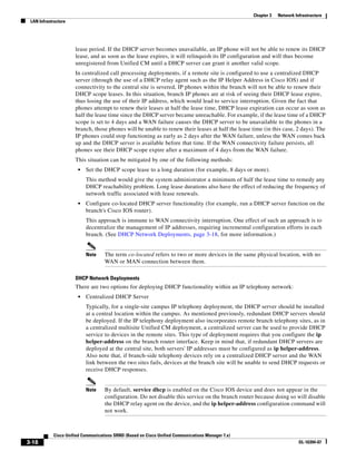 Chapter 3   Network Infrastructure
 LAN Infrastructure




                      lease period. If the DHCP server becomes unavailable, an IP phone will not be able to renew its DHCP
                      lease, and as soon as the lease expires, it will relinquish its IP configuration and will thus become
                      unregistered from Unified CM until a DHCP server can grant it another valid scope.
                      In centralized call processing deployments, if a remote site is configured to use a centralized DHCP
                      server (through the use of a DHCP relay agent such as the IP Helper Address in Cisco IOS) and if
                      connectivity to the central site is severed, IP phones within the branch will not be able to renew their
                      DHCP scope leases. In this situation, branch IP phones are at risk of seeing their DHCP lease expire,
                      thus losing the use of their IP address, which would lead to service interruption. Given the fact that
                      phones attempt to renew their leases at half the lease time, DHCP lease expiration can occur as soon as
                      half the lease time since the DHCP server became unreachable. For example, if the lease time of a DHCP
                      scope is set to 4 days and a WAN failure causes the DHCP server to be unavailable to the phones in a
                      branch, those phones will be unable to renew their leases at half the lease time (in this case, 2 days). The
                      IP phones could stop functioning as early as 2 days after the WAN failure, unless the WAN comes back
                      up and the DHCP server is available before that time. If the WAN connectivity failure persists, all
                      phones see their DHCP scope expire after a maximum of 4 days from the WAN failure.
                      This situation can be mitigated by one of the following methods:
                       •   Set the DHCP scope lease to a long duration (for example, 8 days or more).
                           This method would give the system administrator a minimum of half the lease time to remedy any
                           DHCP reachability problem. Long lease durations also have the effect of reducing the frequency of
                           network traffic associated with lease renewals.
                       •   Configure co-located DHCP server functionality (for example, run a DHCP server function on the
                           branch's Cisco IOS router).
                           This approach is immune to WAN connectivity interruption. One effect of such an approach is to
                           decentralize the management of IP addresses, requiring incremental configuration efforts in each
                           branch. (See DHCP Network Deployments, page 3-18, for more information.)


                           Note     The term co-located refers to two or more devices in the same physical location, with no
                                    WAN or MAN connection between them.

                      DHCP Network Deployments
                      There are two options for deploying DHCP functionality within an IP telephony network:
                       •   Centralized DHCP Server
                           Typically, for a single-site campus IP telephony deployment, the DHCP server should be installed
                           at a central location within the campus. As mentioned previously, redundant DHCP servers should
                           be deployed. If the IP telephony deployment also incorporates remote branch telephony sites, as in
                           a centralized multisite Unified CM deployment, a centralized server can be used to provide DHCP
                           service to devices in the remote sites. This type of deployment requires that you configure the ip
                           helper-address on the branch router interface. Keep in mind that, if redundant DHCP servers are
                           deployed at the central site, both servers' IP addresses must be configured as ip helper-address.
                           Also note that, if branch-side telephony devices rely on a centralized DHCP server and the WAN
                           link between the two sites fails, devices at the branch site will be unable to send DHCP requests or
                           receive DHCP responses.


                           Note     By default, service dhcp is enabled on the Cisco IOS device and does not appear in the
                                    configuration. Do not disable this service on the branch router because doing so will disable
                                    the DHCP relay agent on the device, and the ip helper-address configuration command will
                                    not work.



            Cisco Unified Communications SRND (Based on Cisco Unified Communications Manager 7.x)
3-18                                                                                                                      OL-16394-07
 