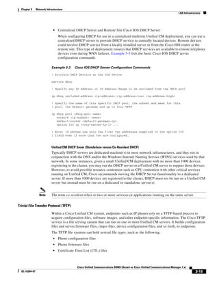 Chapter 3     Network Infrastructure
                                                                                                                              LAN Infrastructure




                              •   Centralized DHCP Server and Remote Site Cisco IOS DHCP Server
                                  When configuring DHCP for use in a centralized multisite Unified CM deployment, you can use a
                                  centralized DHCP server to provide DHCP service to centrally located devices. Remote devices
                                  could receive DHCP service from a locally installed server or from the Cisco IOS router at the
                                  remote site. This type of deployment ensures that DHCP services are available to remote telephony
                                  devices even during WAN failures. Example 3-3 lists the basic Cisco IOS DHCP server
                                  configuration commands.

                            Example 3-3      Cisco IOS DHCP Server Configuration Commands

                            ! Activate DHCP Service on the IOS Device

                            service dhcp

                            ! Specify any IP Address or IP Address Range to be excluded from the DHCP pool

                            ip dhcp excluded-address <ip-address>|<ip-address-low> <ip-address-high>

                            ! Specify the name of this specific DHCP pool, the subnet and mask for this
                            ! pool, the default gateway and up to four TFTP

                            ip dhcp pool <dhcp-pool name>
                               network <ip-subnet> <mask>
                               default-router <default-gateway-ip>
                               option 150 ip <tftp-server-ip-1> ...

                            ! Note: IP phones use only the first two addresses supplied in the option 150
                            ! field even if more than two are configured.



                            Unified CM DHCP Sever (Standalone versus Co-Resident DHCP)
                            Typically DHCP servers are dedicated machine(s) in most network infrastructures, and they run in
                            conjunction with the DNS and/or the Windows Internet Naming Service (WINS) services used by that
                            network. In some instances, given a small Unified CM deployment with no more than 1000 devices
                            registering to the cluster, you may run the DHCP server on a Unified CM server to support those devices.
                            However, to avoid possible resource contention such as CPU contention with other critical services
                            running on Unified CM, Cisco recommends moving the DHCP Server functionality to a dedicated
                            server. If more than 1000 devices are registered to the cluster, DHCP must not be run on a Unified CM
                            server but instead must be run on a dedicated or standalone server(s).


                  Note      The term co-resident refers to two or more services or applications running on the same server.


Trivial File Transfer Protocol (TFTP)

                            Within a Cisco Unified CM system, endpoints such as IP phones rely on a TFTP-based process to
                            acquire configuration files, software images, and other endpoint-specific information. The Cisco TFTP
                            service is a file serving system that can run on one or more Unified CM servers. It builds configuration
                            files and serves firmware files, ringer files, device configuration files, and so forth, to endpoints.
                            The TFTP file systems can hold several file types, such as the following:
                              •   Phone configuration files
                              •   Phone firmware files
                              •   Certificate Trust List (CTL) files



                                               Cisco Unified Communications SRND (Based on Cisco Unified Communications Manager 7.x)
  OL-16394-07                                                                                                                               3-19
 