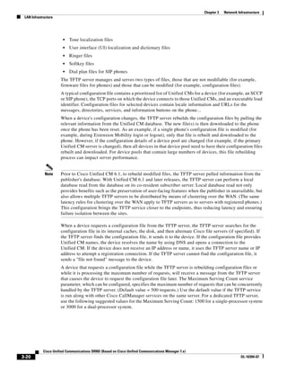 Chapter 3   Network Infrastructure
 LAN Infrastructure




                       •   Tone localization files
                       •   User interface (UI) localization and dictionary files
                       •   Ringer files
                       •   Softkey files
                       •   Dial plan files for SIP phones
                      The TFTP server manages and serves two types of files, those that are not modifiable (for example,
                      firmware files for phones) and those that can be modified (for example, configuration files).
                      A typical configuration file contains a prioritized list of Unified CMs for a device (for example, an SCCP
                      or SIP phone), the TCP ports on which the device connects to those Unified CMs, and an executable load
                      identifier. Configuration files for selected devices contain locale information and URLs for the
                      messages, directories, services, and information buttons on the phone...
                      When a device's configuration changes, the TFTP server rebuilds the configuration files by pulling the
                      relevant information from the Unified CM database. The new file(s) is then downloaded to the phone
                      once the phone has been reset. As an example, if a single phone's configuration file is modified (for
                      example, during Extension Mobility login or logout), only that file is rebuilt and downloaded to the
                      phone. However, if the configuration details of a device pool are changed (for example, if the primary
                      Unified CM server is changed), then all devices in that device pool need to have their configuration files
                      rebuilt and downloaded. For device pools that contain large numbers of devices, this file rebuilding
                      process can impact server performance.


             Note     Prior to Cisco Unified CM 6.1, to rebuild modified files, the TFTP server pulled information from the
                      publisher's database. With Unified CM 6.1 and later releases, the TFTP server can perform a local
                      database read from the database on its co-resident subscriber server. Local database read not only
                      provides benefits such as the preservation of user-facing features when the publisher in unavailable, but
                      also allows multiple TFTP servers to be distributed by means of clustering over the WAN. (The same
                      latency rules for clustering over the WAN apply to TFTP servers as to servers with registered phones.)
                      This configuration brings the TFTP service closer to the endpoints, thus reducing latency and ensuring
                      failure isolation between the sites.

                      When a device requests a configuration file from the TFTP server, the TFTP server searches for the
                      configuration file in its internal caches, the disk, and then alternate Cisco file servers (if specified). If
                      the TFTP server finds the configuration file, it sends it to the device. If the configuration file provides
                      Unified CM names, the device resolves the name by using DNS and opens a connection to the
                      Unified CM. If the device does not receive an IP address or name, it uses the TFTP server name or IP
                      address to attempt a registration connection. If the TFTP server cannot find the configuration file, it
                      sends a "file not found" message to the device.
                      A device that requests a configuration file while the TFTP server is rebuilding configuration files or
                      while it is processing the maximum number of requests, will receive a message from the TFTP server
                      that causes the device to request the configuration file later. The Maximum Serving Count service
                      parameter, which can be configured, specifies the maximum number of requests that can be concurrently
                      handled by the TFTP server. (Default value = 500 requests.) Use the default value if the TFTP service
                      is run along with other Cisco CallManager services on the same server. For a dedicated TFTP server,
                      use the following suggested values for the Maximum Serving Count: 1500 for a single-processor system
                      or 3000 for a dual-processor system.




            Cisco Unified Communications SRND (Based on Cisco Unified Communications Manager 7.x)
3-20                                                                                                                      OL-16394-07
 