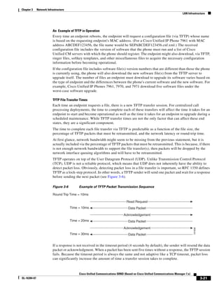 Chapter 3     Network Infrastructure
                                                                                                                           LAN Infrastructure




                          An Example of TFTP in Operation
                          Every time an endpoint reboots, the endpoint will request a configuration file (via TFTP) whose name
                          is based on the requesting endpoint's MAC address. (For a Cisco Unified IP Phone 7961 with MAC
                          address ABCDEF123456, the file name would be SEPABCDEF123456.cnf.xml.) The received
                          configuration file includes the version of software that the phone must run and a list of Cisco
                          Unified CM servers with which the phone should register. The endpoint might also download, via TFTP,
                          ringer files, softkey templates, and other miscellaneous files to acquire the necessary configuration
                          information before becoming operational.
                          If the configuration file includes software file(s) version numbers that are different than those the phone
                          is currently using, the phone will also download the new software file(s) from the TFTP server to
                          upgrade itself. The number of files an endpoint must download to upgrade its software varies based on
                          the type of endpoint and the differences between the phone's current software and the new software. For
                          example, Cisco Unified IP Phones 7961, 7970, and 7971 download five software files under the
                          worst-case software upgrade.

                          TFTP File Transfer Times
                          Each time an endpoint requests a file, there is a new TFTP transfer session. For centralized call
                          processing deployments, the time to complete each of these transfers will affect the time it takes for an
                          endpoint to start and become operational as well as the time it takes for an endpoint to upgrade during a
                          scheduled maintenance. While TFTP transfer times are not the only factor that can affect these end
                          states, they are a significant component.
                          The time to complete each file transfer via TFTP is predictable as a function of the file size, the
                          percentage of TFTP packets that must be retransmitted, and the network latency or round-trip time.
                          At first glance, network bandwidth might seem to be missing from the previous statement, but it is
                          actually included via the percentage of TFTP packets that must be retransmitted. This is because, if there
                          is not enough network bandwidth to support the file transfer(s), then packets will be dropped by the
                          network interface queuing algorithms and will have to be retransmitted.
                          TFTP operates on top of the User Datagram Protocol (UDP). Unlike Transmission Control Protocol
                          (TCP), UDP is not a reliable protocol, which means that UDP does not inherently have the ability to
                          detect packet loss. Obviously, detecting packet loss in a file transfer is important, so RFC 1350 defines
                          TFTP as a lock-step protocol. In other words, a TFTP sender will send one packet and wait for a response
                          before sending the next packet (see Figure 3-6).

                          Figure 3-6        Example of TFTP Packet Transmission Sequence

                          Round Trip Time = 10ms

                                                                                Read Request
                                       Time = 10ms                               Data Packet

                                                                              Acknowledgement
                                       Time = 20ms                               Data Packet

                                                                              Acknowledgement
                                                                                                                                    191938




                                       Time = 30ms                               Data Packet


                          If a response is not received in the timeout period (4 seconds by default), the sender will resend the data
                          packet or acknowledgment. When a packet has been sent five times without a response, the TFTP session
                          fails. Because the timeout period is always the same and not adaptive like a TCP timeout, packet loss
                          can significantly increase the amount of time a transfer session takes to complete.



                                            Cisco Unified Communications SRND (Based on Cisco Unified Communications Manager 7.x)
OL-16394-07                                                                                                                                  3-21
 