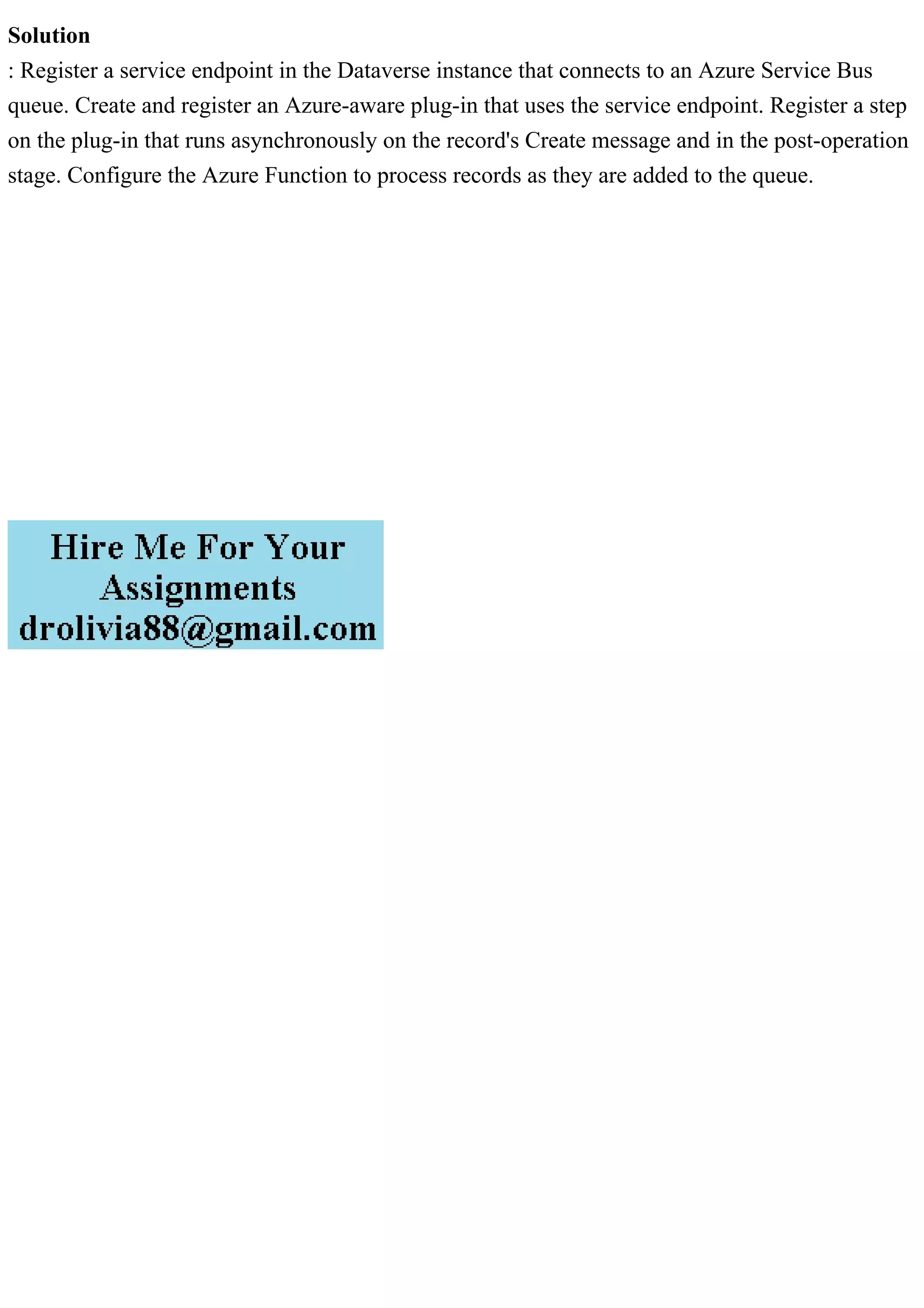 Solution
: Register a service endpoint in the Dataverse instance that connects to an Azure Service Bus
queue. Create and register an Azure-aware plug-in that uses the service endpoint. Register a step
on the plug-in that runs asynchronously on the record's Create message and in the post-operation
stage. Configure the Azure Function to process records as they are added to the queue.