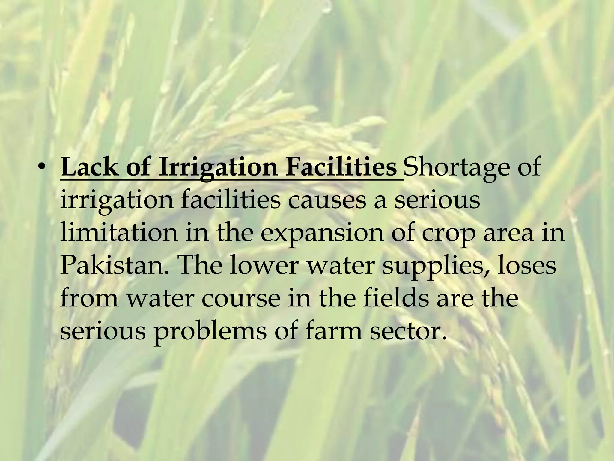 • Lack of Irrigation Facilities Shortage of
irrigation facilities causes a serious
limitation in the expansion of crop area in
Pakistan. The lower water supplies, loses
from water course in the fields are the
serious problems of farm sector.
 