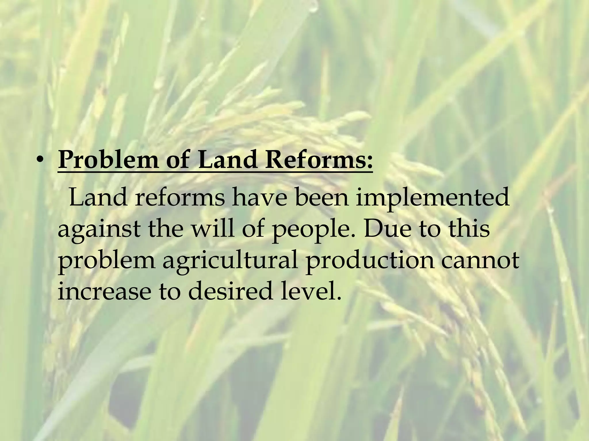 • Problem of Land Reforms:
Land reforms have been implemented
against the will of people. Due to this
problem agricultural production cannot
increase to desired level.
 