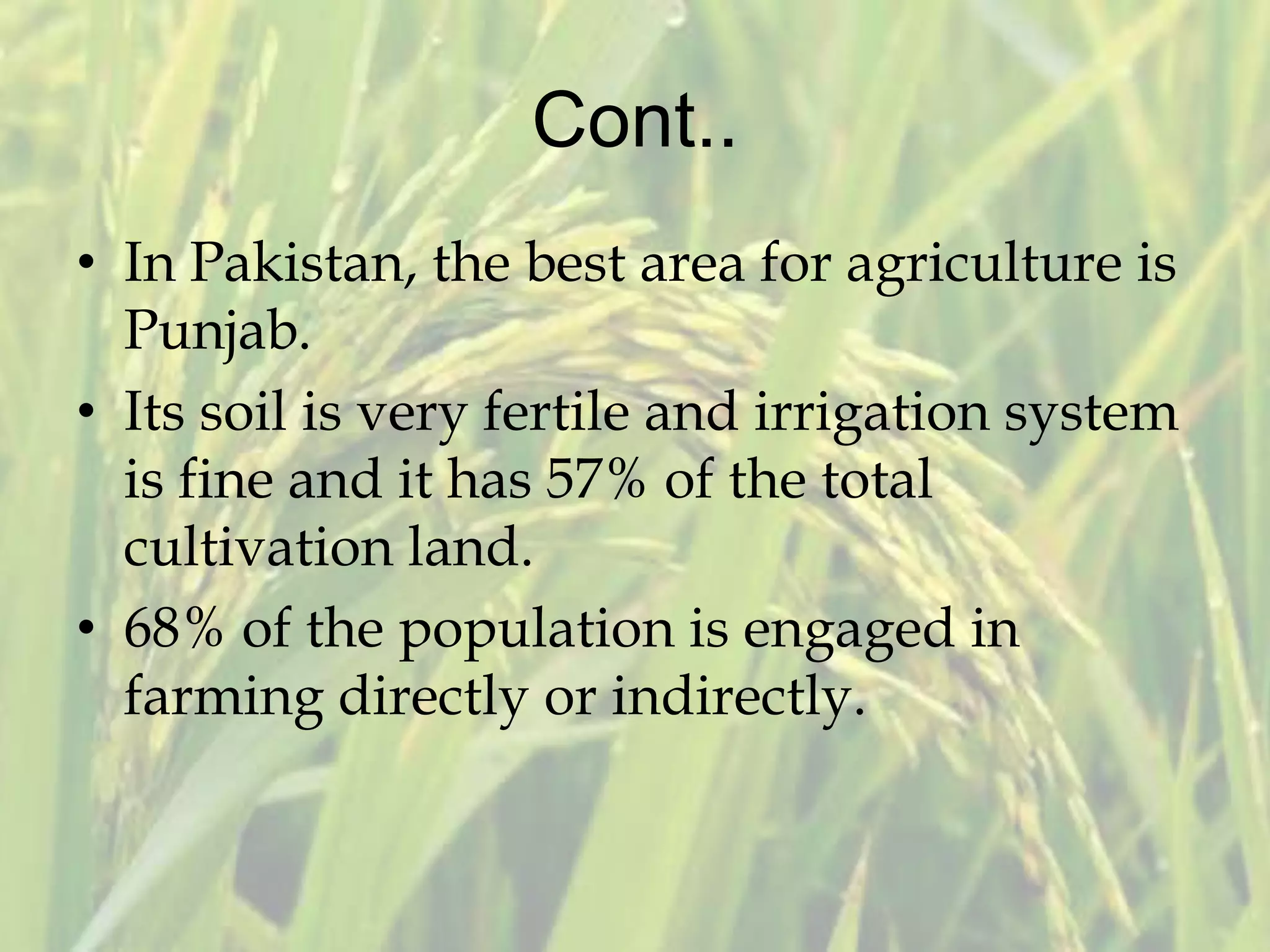 Cont..
• In Pakistan, the best area for agriculture is
Punjab.
• Its soil is very fertile and irrigation system
is fine and it has 57% of the total
cultivation land.
• 68% of the population is engaged in
farming directly or indirectly.
 