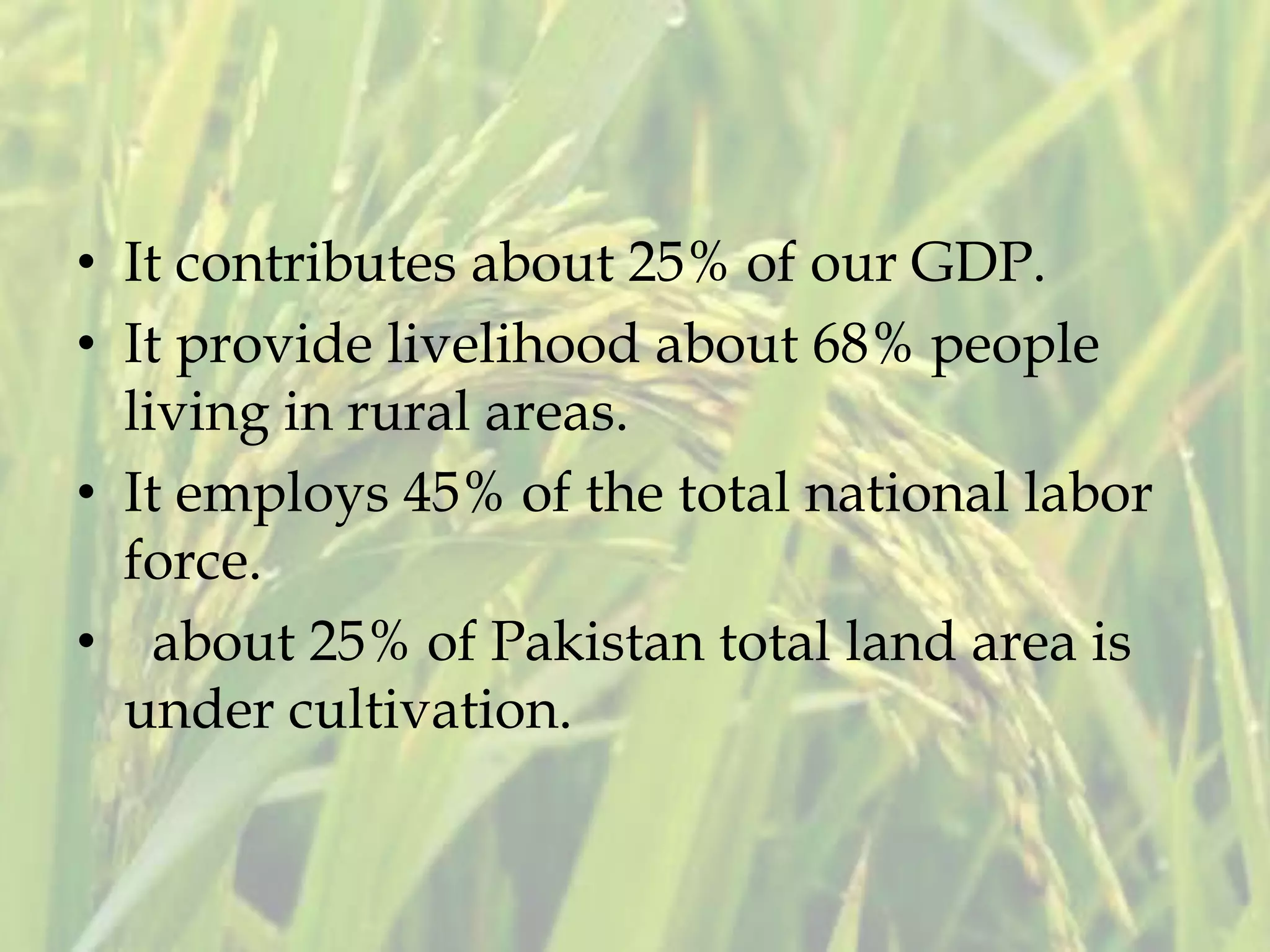 • It contributes about 25% of our GDP.
• It provide livelihood about 68% people
living in rural areas.
• It employs 45% of the total national labor
force.
• about 25% of Pakistan total land area is
under cultivation.
 