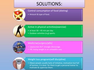 SOLUTIONS:
Control consumption of food (dieting)
• Amount & type of food.
Active in physical activities(exercise)
• at least 30 – 45 min per day.
• Outdoor activities (e.g) sports.
Medicine(surgery/pills)
• Liposuction BUT strongly discourage.
• Pill; losing weight in an unhealthy way.
Weight loss program(self discipline)
• Obese people usually lacks of initiative, motivation but full
of laziness. It is best for them to get a personal trainer to
motivate & supervise them.
 