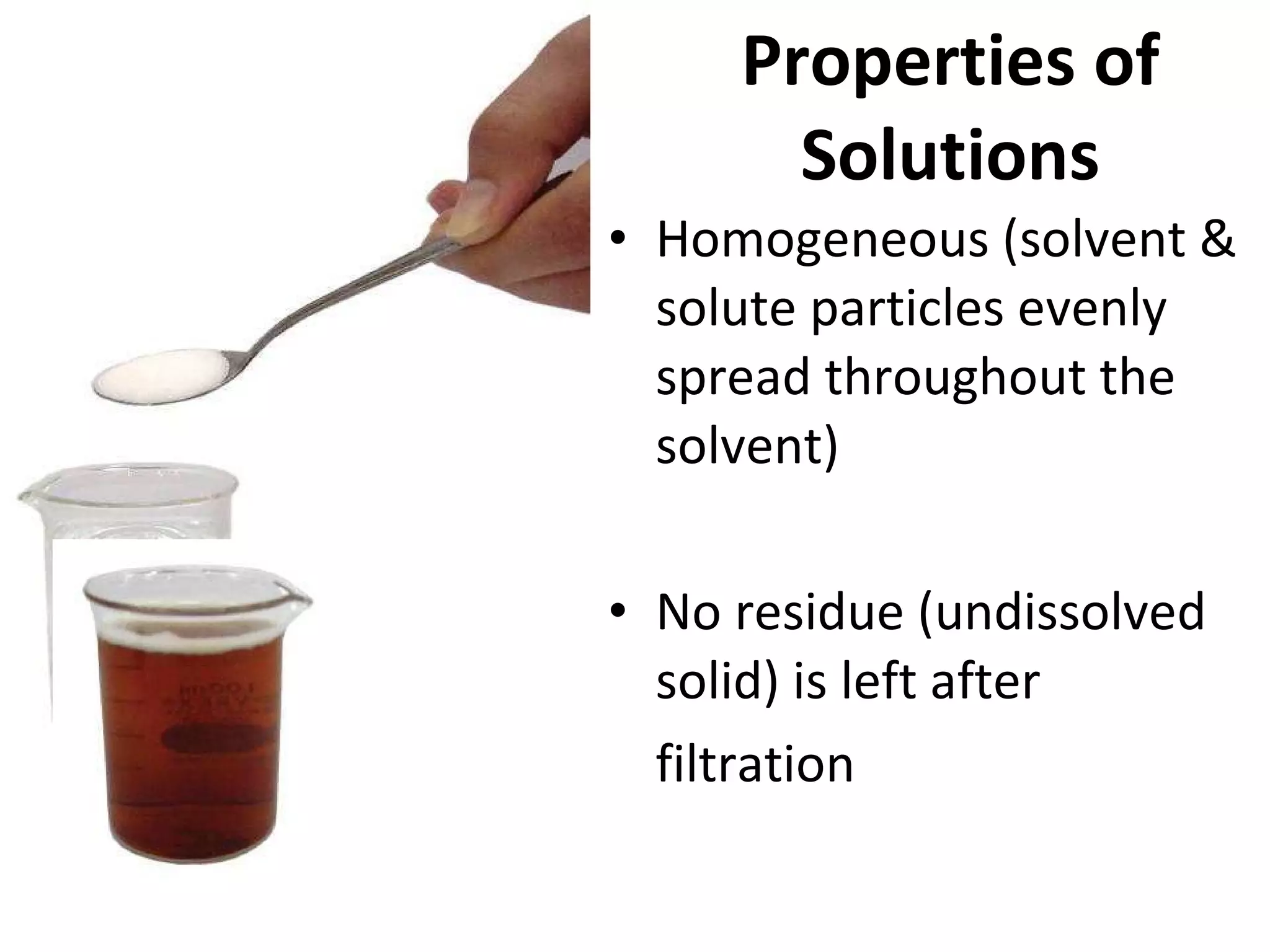 Properties of Solutions Homogeneous (solvent & solute particles evenly spread throughout the solvent) No residue (undissolved solid) is left after  filtration 