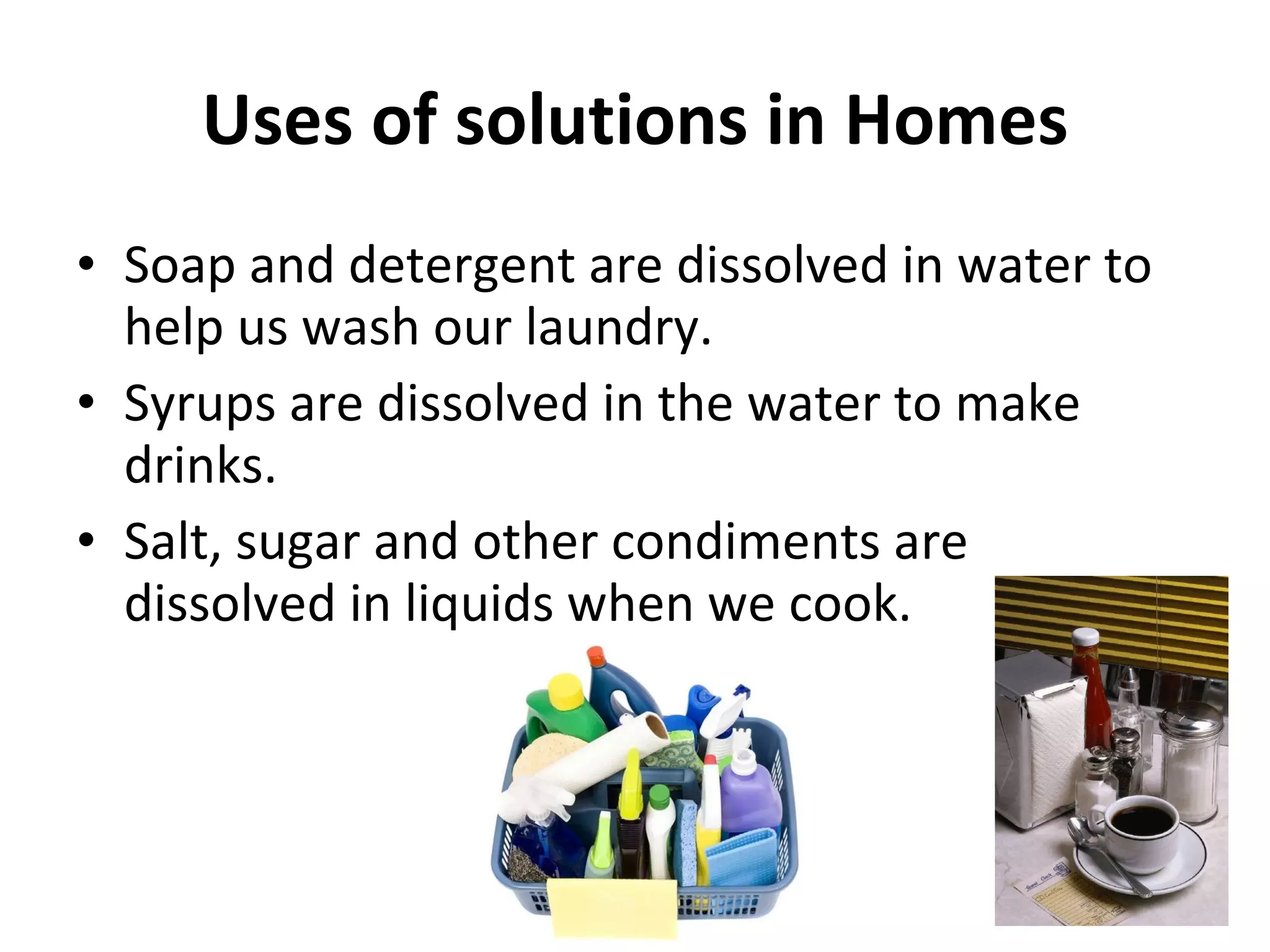 Uses of solutions in Homes Soap and detergent are dissolved in water to help us wash our laundry. Syrups are dissolved in the water to make drinks. Salt, sugar and other condiments are dissolved in liquids when we cook. 